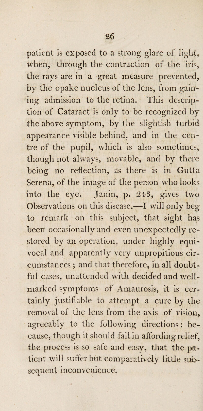 \ patient is exposed to a strong glare of light* when, through the contraction of the iris, the rays are in a great measure prevented, by the opake nucleus of the lens, from gain- ing admission to the retina. This descrip¬ tion of Cataract is only to be recognized by the above symptom, by the slightish turbid appearance visible behind, and in the cen¬ tre of the pupil, which is also sometimes, though not always, movable, and by there being no reflection, as there is in Gutta Serena, of the image of the person who looks into the eye. Janin, p. 243, gives two Observations on this disease.—I will only beg to remark on this subject, that sight has been occasionally and even unexpectedly re¬ stored by an operation, under highly equi¬ vocal and apparently very unpropitious cir¬ cumstances ; and that therefore, in all doubt¬ ful cases, unattended with decided and well- marked symptoms of Amaurosis, it is cer¬ tainly justifiable to attempt a cure by the removal of the lens from the axis of vision, agreeably to the following directions: be¬ cause, though it should fail in affording relief, the process is so safe and easy, that the pa¬ tient will suffer but comparatively little sub¬ sequent inconvenience.