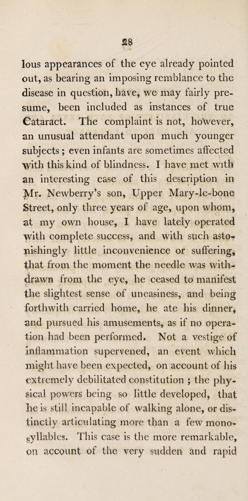 lous appearances of the eye already pointed out, as bearing an imposing remblance to the disease in question, have, we may fairly pre¬ sume, been included as instances of true Cataract. The complaint is not, however, an unusual attendant upon much younger subjects; even infants are sometimes affected with this kind of blindness. I have met with an interesting case of this description in Mr. Newberry’s son, Upper Mary-le~bone Street, only three years of age, upon whom, at my own house, I have lately operated with complete success, and with such asto¬ nishingly little inconvenience or suffering, that from the moment the needle was with¬ drawn from the eye, he ceased to manifest the slightest sense of uneasiness, and being forthwith carried home, he ate his dinner, and pursued his amusements, as if no opera¬ tion had been performed. Not a vestige of inflammation supervened, an event which might have been expected, on account of his extremely debilitated constitution ; the phy¬ sical powers being so little developed, that he is still incapable of walking alone, or dis¬ tinctly articulating more than a few mono¬ syllables. This case is the more remarkable, on account of the very sudden and rapid