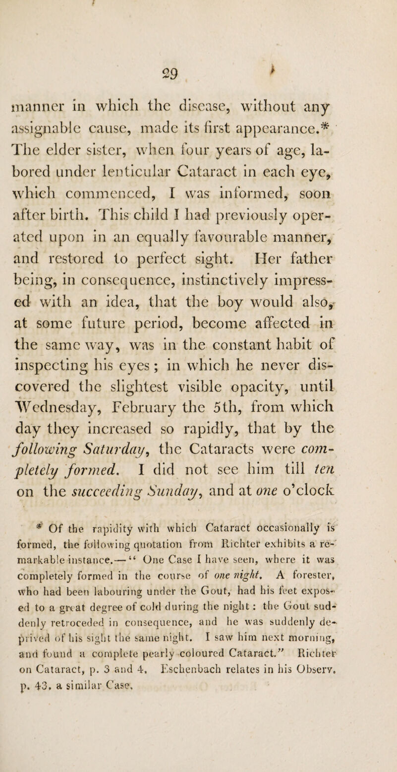 > manner in which the disease, without any assignable cause, made its first appearance.* The elder sister, when four years of age, la¬ bored under lenticular Cataract in each eye, which commenced, I was informed, soon after birth. This child I had previously oper¬ ated upon in an equally favourable manner, and restored to perfect sight. Her father being, in consequence, instinctively impress¬ ed with an idea, that the boy would also, at some future period, become affected in the same way, was in the constant habit of inspecting his eyes; in which he never dis¬ covered the slightest visible opacity, until Wednesday, February the 5 th, from which day they increased so rapidly, that by the following Saturday, the Cataracts were com¬ pletely formed. I did not see him till ten on the succeeding Sunday, and at one o’clock * Of the rapidity with which Cataract occasionally is formed, the fallowing quotation from Richter exhibits a re¬ markable instance.— “ One Case I have seen, where it was completely formed in the course of one night, A forester, who had been labouring under the Gout, had his feet expos¬ ed to a gn at degree of cold during the night: the Gout sud¬ denly retroceded in consequence, and he was suddenly de¬ prived of his sight the same night. I saw him next morning, and found a complete pearly coloured Cataract.” Richter on Cataract, p. 3 and 4, Eschenbach relates in his Observ. p. 43. a similar Case,