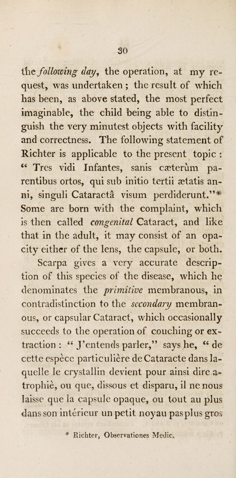 c 30 the following day, the operation, at my re¬ quest, was undertaken ; the result of which has been, as above stated, the most perfect imaginable, the child being able to distin¬ guish the very minutest objects with facility and correctness. The following statement of Richter is applicable to the present topic : 4< Tres vidi Infantes, sanis cscterum pa- rentibus ortos, qui sub initio tertii a^tatis an- ni, singuli Cataracta visum perdiderunt.”^ Some are bom with the complaint, which is then called congenital Cataract, and like that in the adult, it may consist of an opa¬ city either of the lens, the capsule, or both. Scarpa gives a very accurate descrip¬ tion of this species of the disease, which he denominates the primitive membranous, in contradistinction to the secondary membran¬ ous, or capsular Cataract, which occasionally succeeds to the operation of couching or ex¬ traction : “ J’entends parler,” says he, “ de cette espece particuliere deCataracte dans la- quelle le crystallin devient pour ainsi dire a- trophie, ou que, dissous et disparu, il nenous laisse que la capsule opaque, ou tout au plus dans son interieur un petit noyau pas plus gros * Richter, Observations Medic.