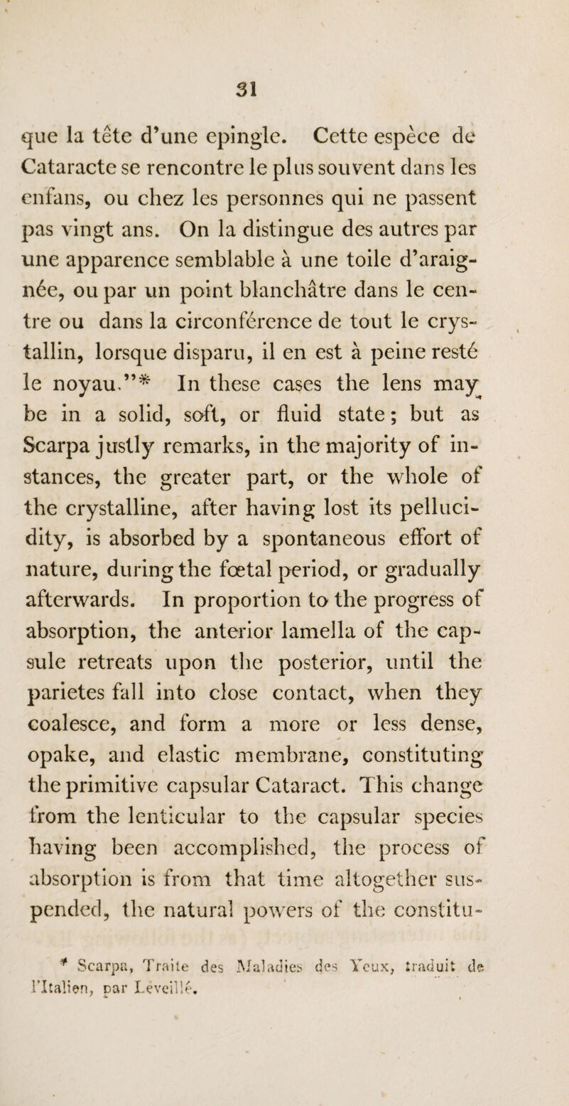 que la tele d’une epinglc. Cette espece de Cataracte se rencontre le plus souvent dans les enfans, ou chez les personnes qui ne passent pas vingt ans. On la distingue des autres par une apparence semblable a une toile d’araig- n6e, ou par un point blanchatre dans le cen¬ tre ou dans la circonference de tout le crys- tallin, lorsque disparu, il en est a peine restd le noyau.In these cases the lens may be in a solid, soft, or fluid state; but as Scarpa justly remarks, in the majority of in¬ stances, the greater part, or the whole of the crystalline, after having lost its pelluci- dity, is absorbed by a spontaneous effort of nature, during the foetal period, or gradually afterwards. In proportion to the progress of absorption, the anterior lamella of the cap¬ sule retreats upon the posterior, until the parietes fall into close contact, when they coalesce, and form a more or less dense, opake, and elastic membrane, constituting the primitive capsular Cataract. This change from the lenticular to the capsular species having been accomplished, the process of absorption is from that time altogether sus¬ pended, the natural powers of the constitu- * Scarpa, Traite des Maladies des Ycux, traduit de ritalien, par Leveille.