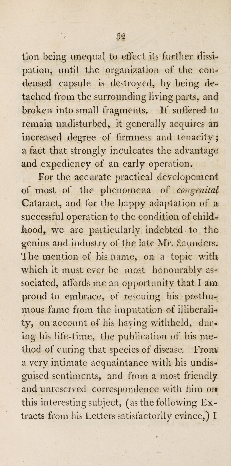 tion being unequal to effect its further dissi¬ pation, until the organization of the con¬ densed capsule is destroyed, by being de¬ tached from the surrounding living parts, and broken into small fragments. If suffered to remain undisturbed, it generally acquires an increased degree of firmness and tenacity; a fact that strongly inculcates the advantage and expediency of an early operation. For the accurate practical developement of most of the phenomena of congenital Cataract, and for the happy adaptation of a successful operation to the condition of child¬ hood, we are particularly indebted to the genius and industry of the late Mr. Saunders. The mention of his name, on a topic with which it must ever be most honourably as- sociated, affords me an opportunity that I am proud to embrace, of rescuing his posthu¬ mous fame from the imputation of illiberali¬ ty, on account of his haying withheld, dur¬ ing his life-time, the publication of his me¬ thod of curing that species of disease. From a very intimate acquaintance with his undis¬ guised sentiments, and from a most friendly and unreserved correspondence with him on this interesting subject, (as the following Ex¬