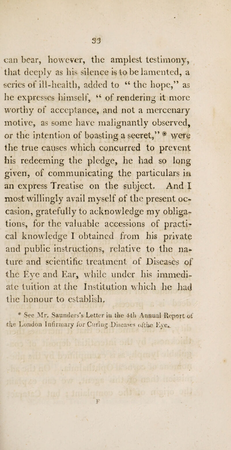 can bear, however, the amplest testimony, that deepl y as his silence is to be lamented, a scries of ill-health, added to “ the hope,” as he expresses himself, u of rendering it more worthy of acceptance, and not a mercenary motive, as some have malignantly observed, or the intention of boasting a secret,” * were the true causes which concurred to prevent his redeeming the pledge, he had so long given, of communicating the particulars in an express Treatise on the subject. And I most willingly avail myself of the present oc¬ casion, gratefully to acknowledge my obliga¬ tions, for the valuable accessions of practi¬ cal knowledge I obtained from his private and public instructions, relative to the na¬ ture and scientific treatment of Diseases of the Eye and Ear, while under his immedi- ate tuition at the Institution which he had the honour to establish. * Sec Mr. Saunders’s Letter in the 4-th Annual Report of the London Infirmary for Curing Diseases aft lie Lvov F