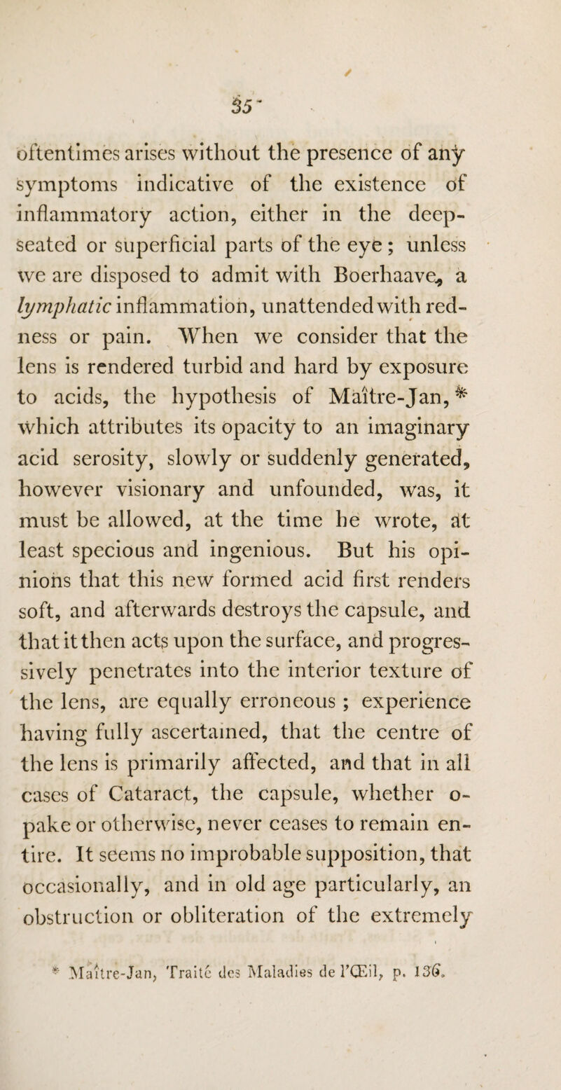 oftentimes arises without the presence of any symptoms indicative of the existence of inflammatory action, either in the deep- seated or superficial parts of the eye ; unless we are disposed to admit with Boerhaave* a lymphatic inflammation, unattended with red¬ ness or pain. When we consider that the lens is rendered turbid and hard by exposure to acids, the hypothesis of Maitre-Jan, ^ which attributes its opacity to an imaginary acid serosity, slowly or suddenly generated, however visionary and unfounded, was, it must be allowed, at the time he wrote, tit least specious and ingenious. But his opi¬ nions that this new formed acid first renders soft, and afterwards destroys the capsule, and that it then acts upon the surface, and progres¬ sively penetrates into the interior texture of the lens, are equally erroneous; experience having fully ascertained, that the centre of the lens is primarily affected, and that in all cases of Cataract, the capsule, whether o~ pake or otherwise, never ceases to remain en¬ tire. It seems no improbable supposition, that occasionally, and in old age particularly, an obstruction or obliteration of the extremely *' Maitre-Jan, Traitc dcs Maladies de l’CEil, p. 136,