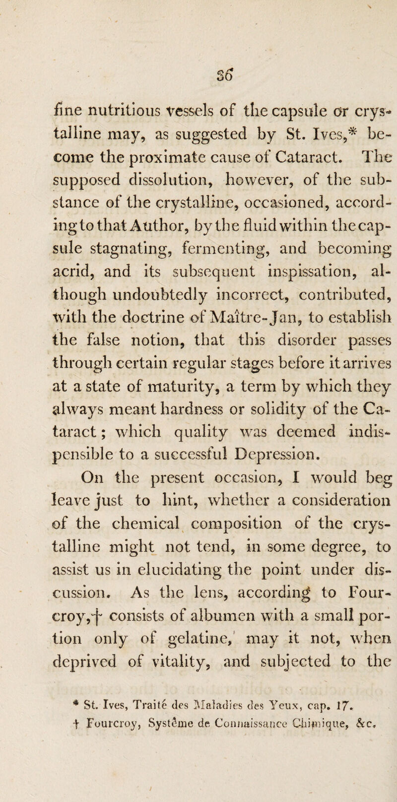 fine nutritious vessels of the capsule or crys¬ talline may, as suggested by St. Ives,* be¬ come the proximate cause of Cataract. The supposed dissolution, however, of the sub¬ stance of the crystalline, occasioned, accord¬ ing to that Author, by the fluid within thecap- sule stagnating, fermenting, and becoming acrid, and its subsequent inspissation, al¬ though undoubtedly incorrect, contributed, with the doctrine of Maitre-Jan, to establish the false notion, that this disorder passes through certain regular stages before it arrives at a state of maturity, a term by which they always meant hardness or solidity of the Ca¬ taract ; which quality was deemed indis- pensible to a successful Depression. On the present occasion, I would beg leave just to hint, whether a consideration of the chemical composition of the crys¬ talline might not tend, in some degree, to assist us in elucidating the point under dis¬ cussion. As the lens, according to Four- eroy, j consists of albumen with a small por¬ tion only of gelatine, may it not, when deprived of vitality, and subjected to the * St. Ives, Traite ties Maladies des Yeux, cap. 17. F Fourcroy, Syst^me dc Connaissanee Ciii-pn.ique, &c.