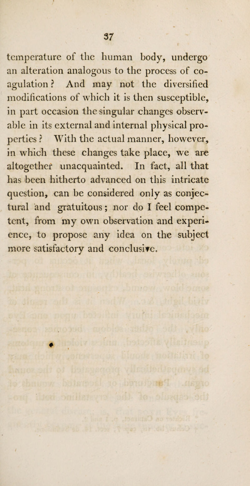 temperature of the human body, undergo an alteration analogous to the process of co¬ agulation ? And may not the diversified modifications of which it is then susceptible, in part occasion the singular changes observ¬ able in its external and internal physical pro¬ perties ? With the actual manner, however, in which these changes take place, we are altogether unacquainted. In fact, all that has been hitherto advanced on this intricate question, can be considered only as conjec¬ tural and gratuitous; nor do I feel compe¬ tent, from my own observation and experi¬ ence, to propose any idea on the subject more satisfactory and conclusive.