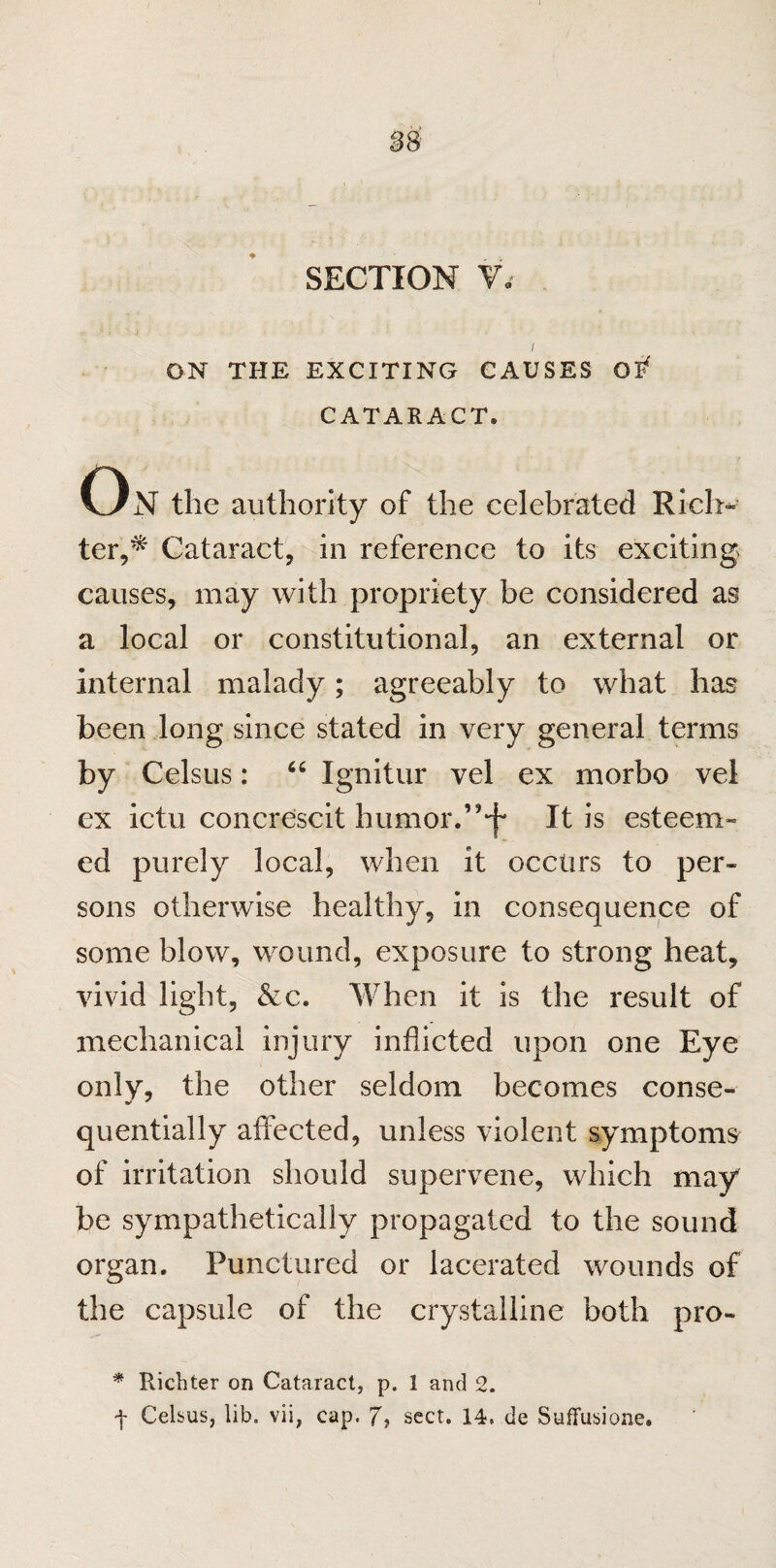 SECTION V< ON THE EXCITING CAUSES CATARACT. On the authority of the celebrated Rich¬ ter,* Cataract, in reference to its exciting causes, may with propriety be considered as a local or constitutional, an external or internal malady; agreeably to what has been long since stated in very general terms by Celsus: 66 Ignitur vel ex morbo vel ex ictu concrescit humor.’‘f It is esteem- ed purely local, when it occurs to per¬ sons otherwise healthy, in consequence of some blow, wound, exposure to strong heat, vivid light, &c. When it is the result of mechanical injury inflicted upon one Eye only, the other seldom becomes conse¬ quentially affected, unless violent symptoms of irritation should supervene, which may be sympathetically propagated to the sound organ. Punctured or lacerated wounds of the capsule of the crystalline both pro- * Richter on Cataract, p. 1 and 2.