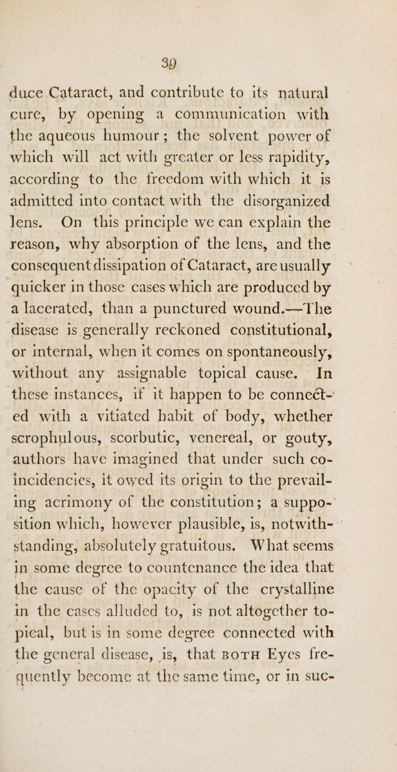 30 dace Cataract, and contribute to its natural cure, by opening a communication with the aqueous humour; the solvent power of which will act with greater or less rapidity, according to the freedom with which it is admitted into contact with the disorganized lens. On this principle we can explain the reason, why absorption of the lens, and the consequent dissipation of Cataract, are usually quicker in those cases which are produced by a lacerated, than a punctured wound.—The disease is generally reckoned constitutional, or internal, when it comes on spontaneously, without any assignable topical cause. In these instances, if it happen to be connect¬ ed with a vitiated habit of body, whether scrophulous, scorbutic, venereal, or gouty, authors have imagined that under such co¬ in cideneics, it owed its origin to the prevail¬ ing acrimony of the constitution; a suppo¬ sition which, however plausible, is, notwith¬ standing, absolutely gratuitous. What seems in some degree to countenance the idea that the cause of the opacity of the crystalline in the cases alluded to, is not altogether to¬ pical, but is in some degree connected with the general disease, is, that both Eyes fre¬ quently become at the same time, or in sue-