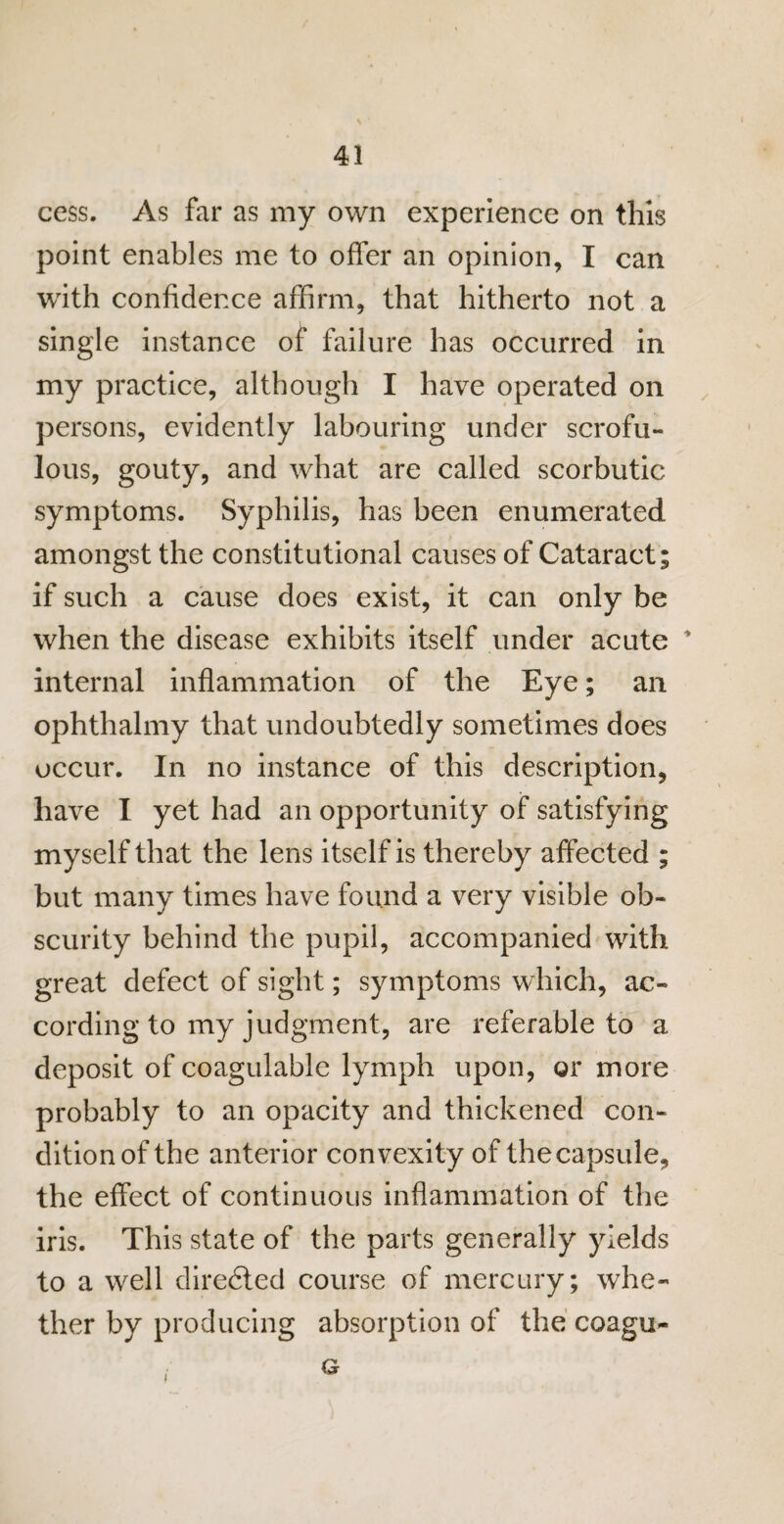 cess. As far as my own experience on this point enables me to offer an opinion, I can with confidence affirm, that hitherto not a single instance of failure has occurred in my practice, although I have operated on persons, evidently labouring under scrofu¬ lous, gouty, and what are called scorbutic symptoms. Syphilis, has been enumerated amongst the constitutional causes of Cataract; if such a cause does exist, it can only be when the disease exhibits itself under acute * internal inflammation of the Eye; an ophthalmy that undoubtedly sometimes does occur. In no instance of this description, have I yet had an opportunity of satisfying myself that the lens itself is thereby affected ; but many times have found a very visible ob¬ scurity behind the pupil, accompanied with great defect of sight; symptoms which, ac¬ cording to my judgment, are referable to a deposit of coagulable lymph upon, or more probably to an opacity and thickened con¬ dition of the anterior convexity of the capsule, the effect of continuous inflammation of the iris. This state of the parts generally yields to a well diredted course of mercury; whe¬ ther by producing absorption of the coagu- i Gr