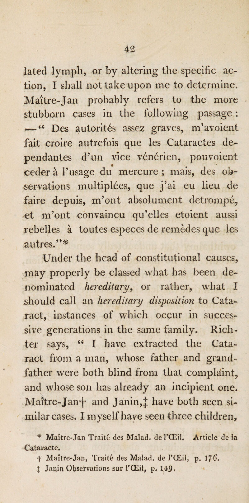lated lymph, or by altering the specific ac¬ tion, I shall not take upon me to determine. Maitre-Jan probably refers to the more stubborn cases in the following passage : — “ Des autoritis assez graves, m’avoient fait croire autrefois que les Cataractes de- pendantes d’un vice venerien, pouvoient ceder a 1’usage du mercure ; mais, des ob¬ servations multiplies, que j’ai eu lieu de faire depuis, m’ont absolument detrompe, et m’ont convaincu qu’elles etoient aussi rebelles a toutes especes de remedes que les autres.”* Under the head of constitutional causes, may properly be classed what has been de¬ nominated hereditary, or rather, what I should call an hereditary disposition to Cata¬ ract, instances of which occur in succes¬ sive generations in the same family. Rich- ter says, “ I have extracted the Cata¬ ract from a man, whose father and grand¬ father were both blind from that complaint, and whose son has already an incipient one. Maitre-Jan^' and Janin,| have both seen si¬ milar cases. I myself have seen three children, * Maitre-Jan Traite des Malad. del’CEil. Article de la Cataracte. f Maitre*Jan, Traite des Malad. de 1'GEil5 p. IJ6, % Jauin Observations sur l’CEil, p. 14-9,