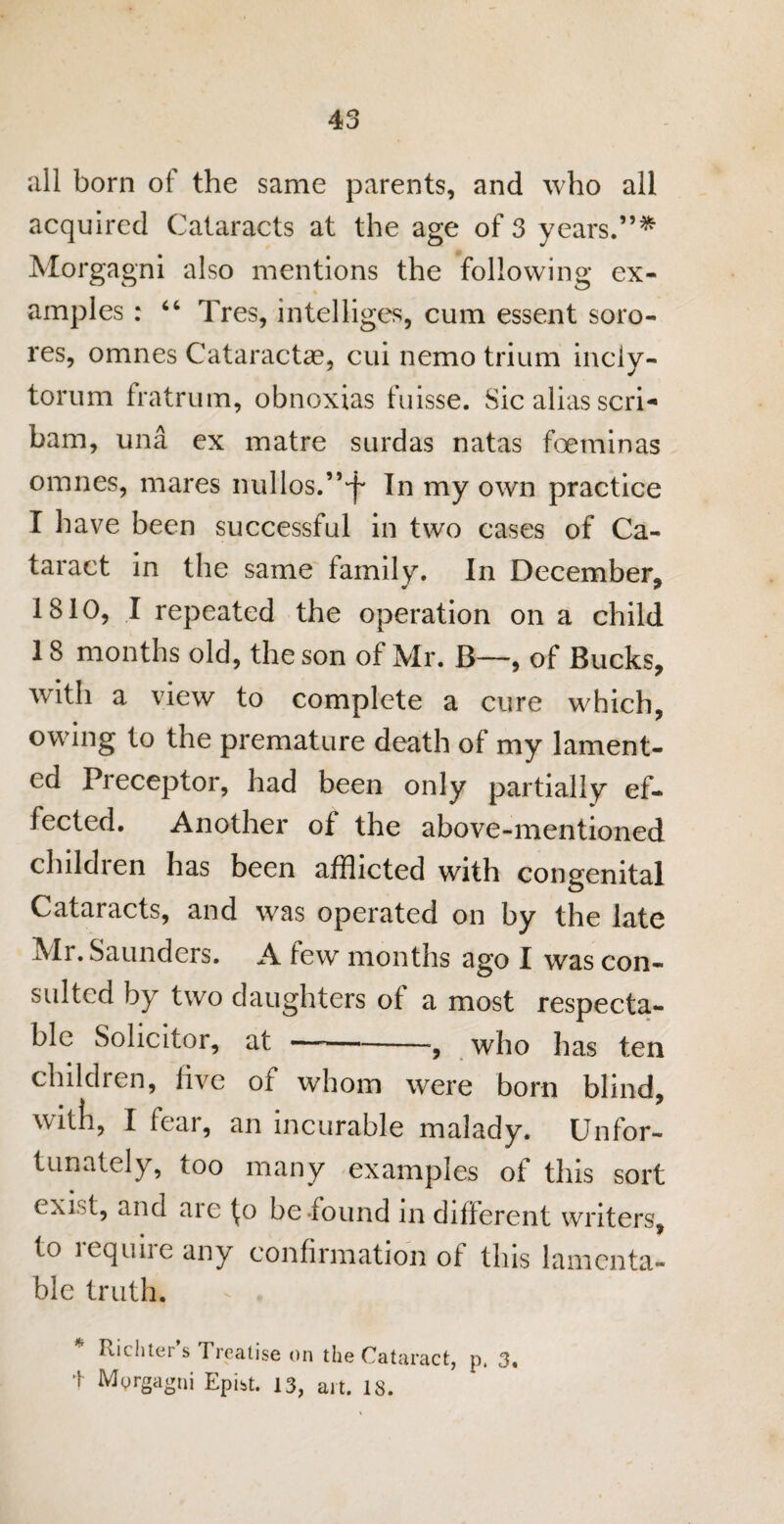 all born of the same parents, and who all acquired Cataracts at the age of 3 years.”* Morgagni also mentions the following ex¬ amples : “ Tres, intelliges, cum essent soro- res, omnes Cataractae, cui nemo trium inciy- torum fratrum, obnoxias fuisse. Sic alias scri- bam, una ex matre surdas natas foeminas omnes, mares nullos.”-^ In my own practice I have been successful in two cases of Ca¬ taract in the same family. In December, 1810, I repeated the operation on a child 18 months old, the son of Mr. B—, of Bucks, with a view to complete a cure which, owing to the premature death of my lament¬ ed Preceptor, had been only partially ef¬ fected. Another of the above-mentioned childien has been afflicted with congenital Cataracts, and was operated on by the late Mr. Saunders. A few months ago I was con¬ sulted by two daughters of a most respecta¬ ble Solicitor, at-, who has ten children, live of whom were born blind, with, I fear, an incurable malady. Unfor¬ tunately, too many examples of this sort ( xr t, and aie fo be found in dilferent writers, to icqune any confirmation of this lamenta¬ ble truth. ^ . Ptichtei s Treatise on the Cataract, p, 3, t Morgagni Epist. 13, art. 18.