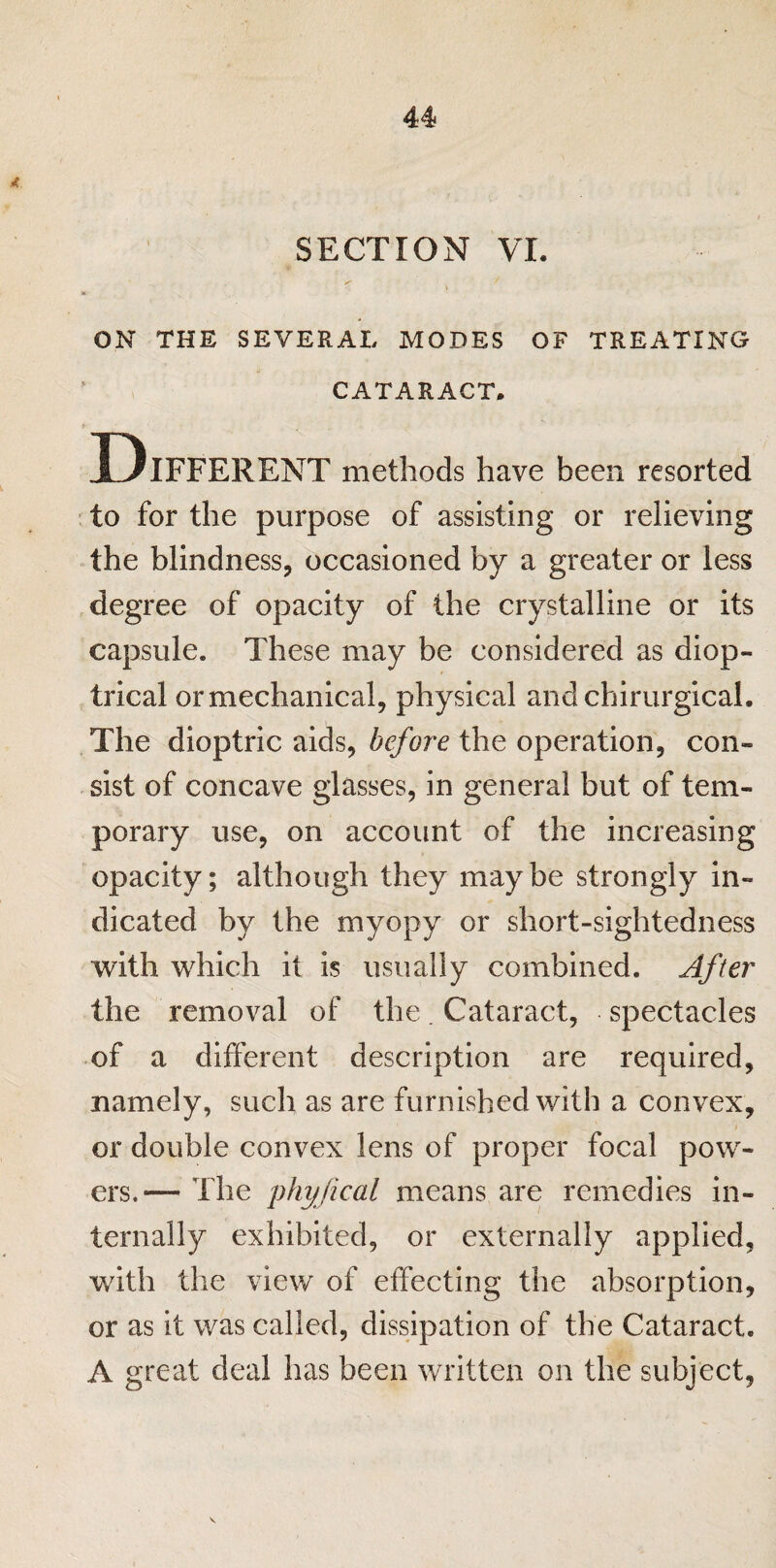 SECTION VI. ON THE SEVERAL MODES OF TREATING CATARACT. Different methods have been resorted to for the purpose of assisting or relieving the blindness, occasioned by a greater or less degree of opacity of the crystalline or its capsule. These may be considered as diop¬ trical or mechanical, physical and chirurgical. The dioptric aids, before the operation, con¬ sist of concave glasses, in general but of tem¬ porary use, on account of the increasing opacity; although they maybe strongly in¬ dicated by the myopy or short-sightedness with which it is usually combined. After the removal of the. Cataract, spectacles of a different description are required, namely, such as are furnished with a convex, or double convex lens of proper focal pow¬ ers.— The phy/ical means are remedies in¬ ternally exhibited, or externally applied, with the view of effecting the absorption, or as it was called, dissipation of the Cataract. A great deal has been written on the subject,