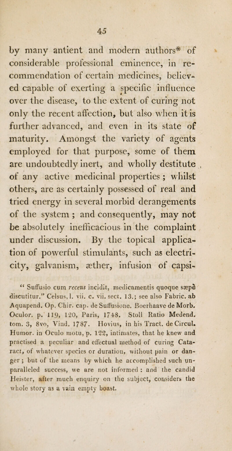 by many antient and modern authors* of considerable professional eminence, in re¬ commendation of certain medicines, believ-* ed capable of exerting a specific influence over the disease, to the extent of curing not only the recent affection, but also when it is further advanced, and even in its state of maturity. Amongst the variety of agents employed for that purpose, some of them are undoubtedly inert, and wholly destitute < of any active medicinal properties; whilst others, are as certainly possessed of real and tried energy in several morbid derangements of the system ; and consequently, may not be absolutely inefficacious in the complaint under discussion. By the topical applica¬ tion of powerful stimulants, such as electri¬ city, galvanism, aether, infusion of capsi- u Suffusio cum recens incidit, medicamentis quoque saspe discutitur.” Celsus, 1. vii. c. vii. sect. 13.; see also Fabric, ab Aquapend. Op. Chir. cap. de Suffusione. Boerhaave de Morb. Oculor. p. 119> 120, Paris, 1748. Stoll Ratio Medend. tom. 3, 8vo, Vind. 1787. Hovius, in his Tract, de Circul. Humor, in Oculo motu, p. 122, intimates, that he knew and practised a peculiar and effectual method of curing Cata¬ ract, of whatever species or duration, without pain or dan¬ ger ; but of the means by which he accomplished such un¬ paralleled success, we are not informed : and the candid Heister, after much enquiry on the subject, considers the whole story as a vain empty boast.