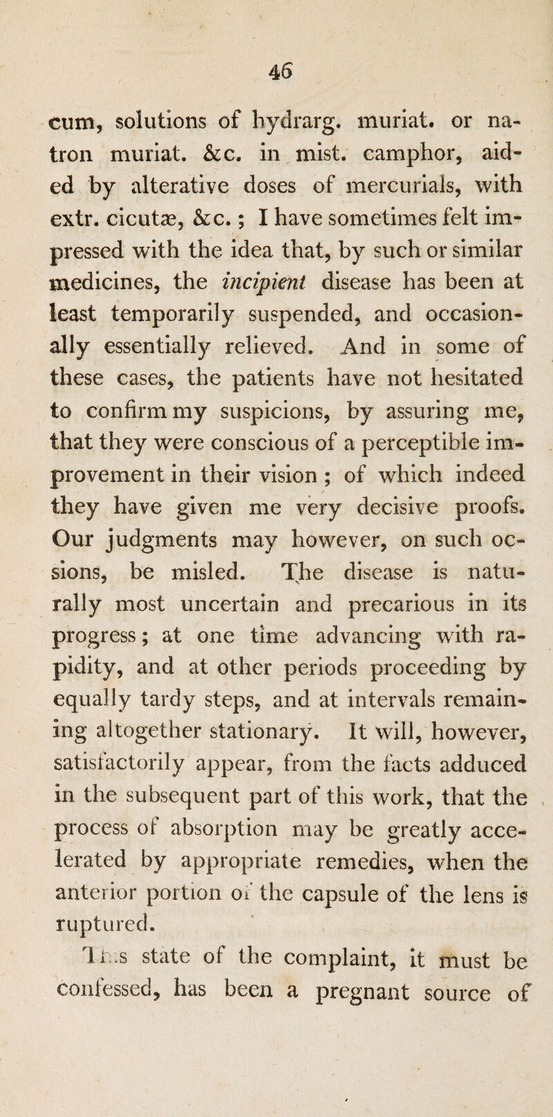 j cum, solutions of hydrarg. muriat. or na¬ tron muriat. &c. in mist, camphor, aid¬ ed by alterative doses of mercurials, with extr. cicutae, &c.; I have sometimes felt im¬ pressed with the idea that, by such or similar medicines, the incipient disease has been at least temporarily suspended, and occasion¬ ally essentially relieved. And in some of these cases, the patients have not hesitated to confirm my suspicions, by assuring me, that they were conscious of a perceptible im¬ provement in their vision ; of which indeed they have given me very decisive proofs. Our judgments may however, on such oc- sions, be misled. The disease is natu¬ rally most uncertain and precarious in its progress; at one time advancing with ra¬ pidity, and at other periods proceeding by equally tardy steps, and at intervals remain¬ ing altogether stationary. It will, however, satisfactorily appear, from the facts adduced in the subsequent part of this work, that the process of absorption may be greatly acce¬ lerated by appropriate remedies, when the anterior portion or the capsule of the lens is ruptured. rli;.s state of the complaint, it must be confessed, has been a pregnant source of