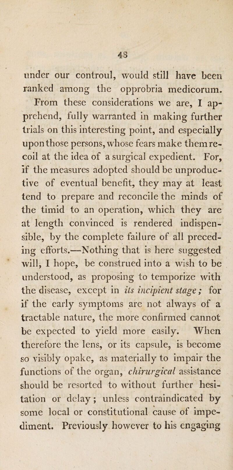 under our controul, would still have been ranked among the opprobria medicorum. From these considerations we are, I ap¬ prehend, fully warranted in making further trials on this interesting point, and especially upon those persons, whose fears make them re¬ coil at the idea of a surgical expedient. For, if the measures adopted should be unproduc¬ tive of eventual benefit, they may at least tend to prepare and reconcile the minds of the timid to an operation, which they are at length convinced is rendered indispen- sible, by the complete failure of all preced¬ ing efforts.—Nothing that is here suggested will, I hope, be construed into a wish to be understood, as proposing to temporize with the disease, except in its incipient stage; for if the early symptoms are not always of a tractable nature, the more confirmed cannot be expected to yield more easily. When therefore the lens, or its capsule, is become so visibly opake, as materially to impair the functions of the organ, chirurgical assistance should be resorted to without further hesi¬ tation or delay; unless contraindicated by some local or constitutional cause of impe¬ diment. Previously however to his engaging