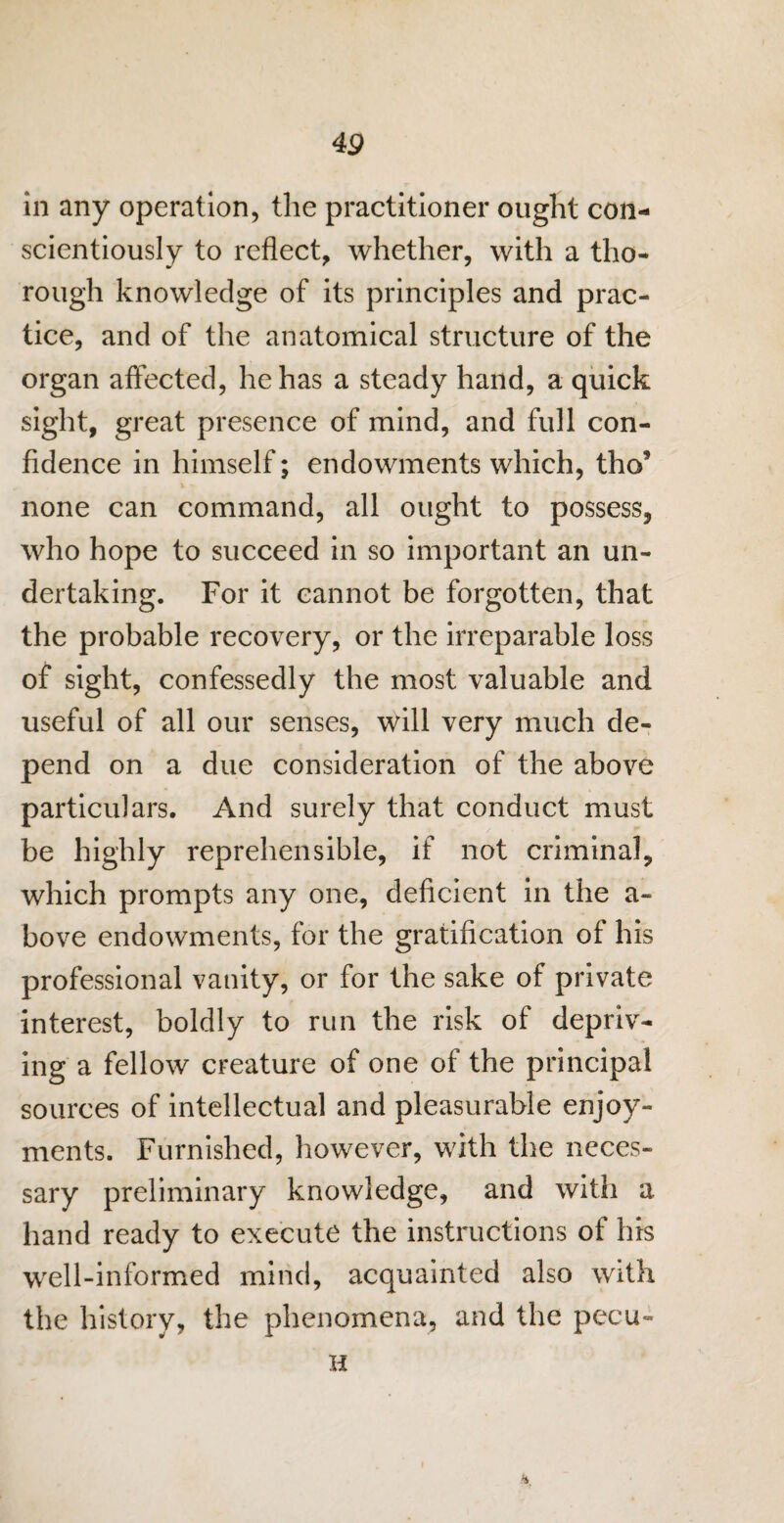 in any operation, the practitioner ought con¬ scientiously to reflect, whether, with a tho¬ rough knowledge of its principles and prac¬ tice, and of the anatomical structure of the organ affected, he has a steady hand, a quick sight, great presence of mind, and full con¬ fidence in himself; endowments which, tho’ none can command, all ought to possess, who hope to succeed in so important an un¬ dertaking. For it cannot be forgotten, that the probable recovery, or the irreparable loss of sight, confessedly the most valuable and useful of all our senses, will very much de¬ pend on a due consideration of the above particulars. And surely that conduct must be highly reprehensible, if not criminal, which prompts any one, deficient in the a- bove endowments, for the gratification of his professional vanity, or for the sake of private interest, boldly to run the risk of depriv¬ ing a fellow creature of one of the principal sources of intellectual and pleasurable enjoy¬ ments. Furnished, however, with the neces¬ sary preliminary knowledge, and with a hand ready to execute the instructions of his well-informed mind, acquainted also with the history, the phenomena, and the pecu- H