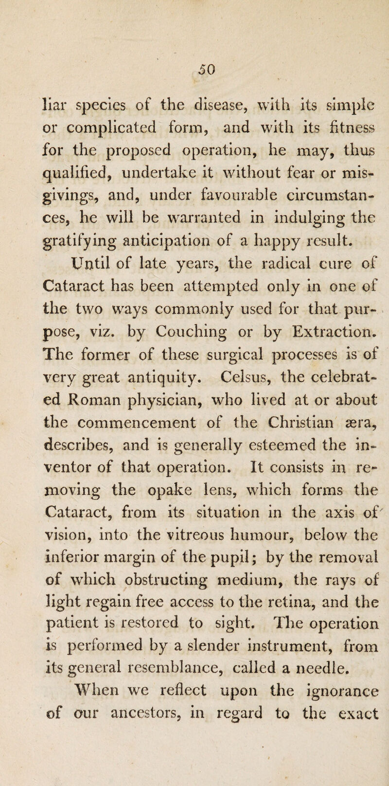 liar species of the disease, with its simple or complicated form, and with its fitness for the proposed operation, he may, thus qualified, undertake it without fear or mis¬ givings, and, under favourable circumstan¬ ces, he will be warranted in indulging the gratifying anticipation of a happy result. Until of late years, the radical cure of Cataract has been attempted only in one of the two ways commonly used for that pur¬ pose, viz. by Couching or by Extraction. The former of these surgical processes is of very great antiquity. Celsus, the celebrat¬ ed Roman physician, who lived at or about the commencement of the Christian sera, describes, and is generally esteemed the in¬ ventor of that operation. It consists in re¬ moving the opake lens, which forms the Cataract, from its situation in the axis of' vision, into the vitreous humour, below the inferior margin of the pupil; by the removal of which obstructing medium, the rays of light regain free access to the retina, and the patient is restored to sight. The operation is performed by a slender instrument, from its general resemblance, called a needle. When we reflect upon the ignorance of our ancestors, in regard to the exact