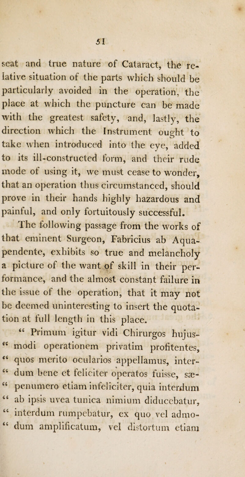 seat and true nature of Cataract, the re¬ lative situation of the parts which should be particularly avoided in the operation, the place at which the puncture can be made with the greatest safety, and, lastly, the direction which the Instrument ought to take when introduced into the eye, added to its ill-constructed form, and their rude mode of using it, we must cease to wonder, that an operation thus circumstanced, should prove in their hands highly hazardous and painful, and only fortuitously successful. The following passage from the works of that eminent Surgeon, Fabricius ab Aqua- pendente, exhibits so true and melancholy a picture of the want of skill in their per¬ formance, and the almost constant failure in the issue of the operation, that it may not be deemed uninteresting to insert the quota¬ tion at full length in this place. “ Primum igitur vidi Chirurgos hujus- “ modi operationem privatim profitentes, “ quos merito ocularios appellamus, inter- “ dum bene et feliciter operatos fuisse, sae- “ penumero etiam infeliciter, quia interdum “ ab ipsis uvea tunica nimium diducebatur, “ interdum rumpebatur, ex quo vel admo- “ dum amplificatum, vel distortion etiam