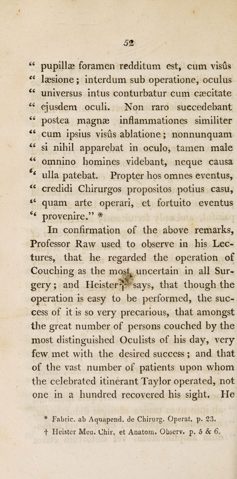 u pupillse foramen redditum est, cum visus u Isesione; interdum sub operatione, oculus u universus intus conturbatur cum caecltate 44 ejusdem oculi. Non raro succedebant 66 postea magnae inflammationes similiter “ cum ipsius visus ablatione; nonnunquam u si nihil apparebat in oculo, tamen male 44 omnino homines videbant, neque causa 4 ulla patebat. Propter hos omnes eventus, 44 credidi Chirurgos propositos potius casu, 64 quam arte operari, et fortuito eventus *4 provenire.” * In confirmation of the above remarks. Professor Raw used to observe in his Lec¬ tures, that he regarded the operation of Couching: as the most uncertain in all Sur- & • Jp gery; and Heister^p''says, that though the operation is easy to be performed, the suc¬ cess of it is so very precarious, that amongst the great number of persons couched by the most distinguished Oculists of his day, very few met with the desired success; and that of the vast number of patients upon whom the celebrated itinerant Taylor operated, not one in a hundred recovered his sight. He * Fabric, ab Aqmapend. de Chirurg. Operat, p. 23. f Iieister Mea. Chir, et Anatom. Observ. p, 5 & 6.