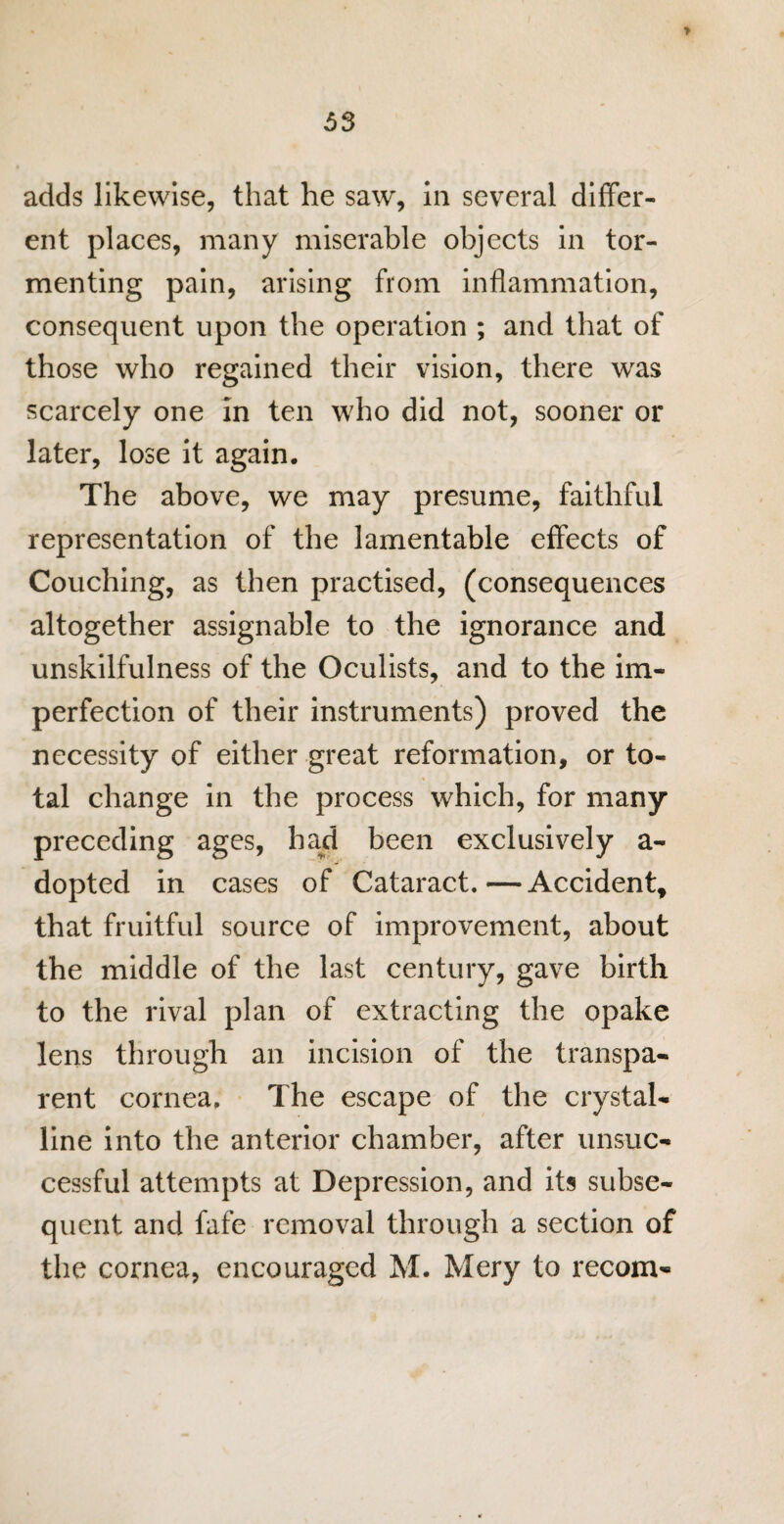 > 53 adds likewise, that he saw, in several differ¬ ent places, many miserable objects in tor¬ menting pain, arising from inflammation, consequent upon the operation ; and that of those who regained their vision, there was scarcely one in ten who did not, sooner or later, lose it again. The above, we may presume, faithful representation of the lamentable effects of Couching, as then practised, (consequences altogether assignable to the ignorance and unskilfulness of the Oculists, and to the im¬ perfection of their instruments) proved the necessity of either great reformation, or to¬ tal change in the process which, for many preceding ages, had been exclusively a- dopted in cases of Cataract.—Accident, that fruitful source of improvement, about the middle of the last century, gave birth to the rival plan of extracting the opake lens through an incision of the transpa¬ rent cornea. The escape of the crystal¬ line into the anterior chamber, after unsuc¬ cessful attempts at Depression, and its subse¬ quent and fafe removal through a section of the cornea, encouraged M. Mery to recom-