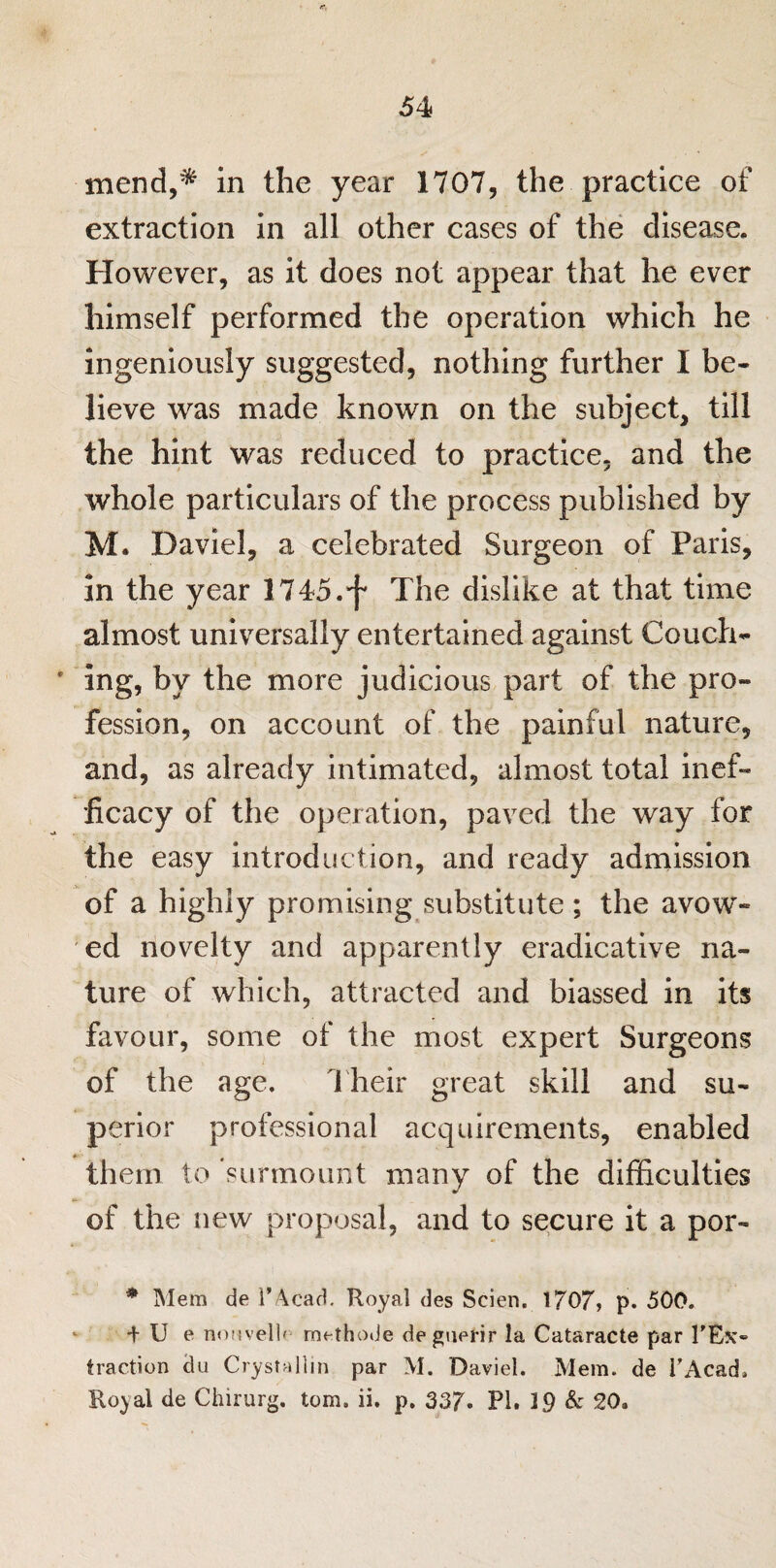 mend,* in the year 1707, the practice of extraction in all other cases of the disease. However, as it does not appear that he ever himself performed the operation which he ingeniously suggested, nothing further I be¬ lieve was made known on the subject, till the hint was reduced to practice, and the whole particulars of the process published by M. Daviel, a celebrated Surgeon of Paris, in the year 1745.•f* The dislike at that time almost universally entertained against Couch- • ing, by the more judicious part of the pro¬ fession, on account of the painful nature, and, as already intimated, almost total inef¬ ficacy of the operation, paved the way for the easy introduction, and ready admission of a highly promising substitute ; the avow¬ ed novelty and apparently eradicative na¬ ture of which, attracted and biassed in its favour, some of the most expert Surgeons of the age. Their great skill and su¬ perior professional acquirements, enabled them to 'surmount many of the difficulties of the new proposal, and to secure it a por- * Mem de i’Acad. Royal des Scien. 1707? p. 500. + U e nonvell' methode degnerir la Cataracte par l'Esc* traction du Crystallin par M. Daviel. Mem. de PAcad. Royal de Chirurg. tom. ii. p. 337. PI. 19 & 20.