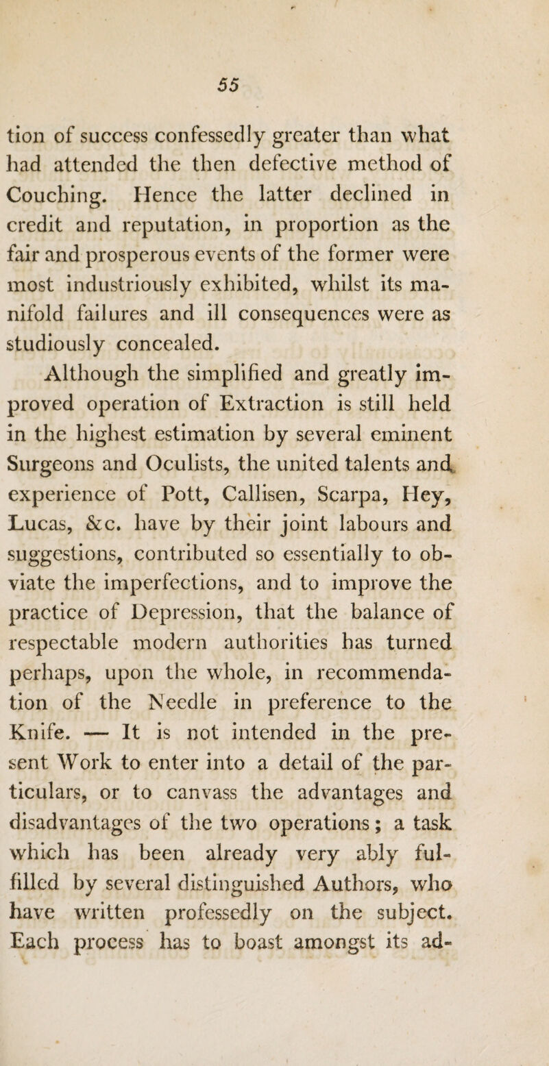 tion of success confessedly greater than what had attended the then defective method of Couching. Hence the latter declined in credit and reputation, in proportion as the fair and prosperous events of the former were most industriously exhibited, whilst its ma¬ nifold failures and ill consequences were as studiously concealed. Although the simplified and greatly im¬ proved operation of Extraction is still held in the highest estimation by several eminent Surgeons and Oculists, the united talents and experience of Pott, Callisen, Scarpa, Hey, Lucas, &c. have by their joint labours and suggestions, contributed so essentially to ob¬ viate the imperfections, and to improve the practice of Depression, that the balance of respectable modern authorities has turned perhaps, upon the whole, in recommenda¬ tion of the Needle in preference to the Knife. — It is not intended in the pre¬ sent Work to enter into a detail of the par¬ ticulars, or to canvass the advantages and disadvantages of the two operations; a task which has been already very ably ful¬ filled by several distinguished Authors, who have written professedly on the subject. Each process has to boast amongst its ad-