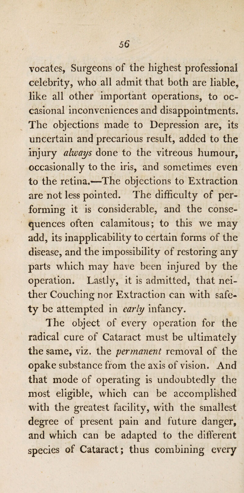 vocates, Surgeons of the highest professional celebrity, who all admit that both are liable* like all other important operations, to oc¬ casional inconveniences and disappointments. The objections made to Depression are, its uncertain and precarious result, added to the injury always done to the vitreous humour, occasionally to the iris, and sometimes even to the retina.—The objections to Extraction are not less pointed. The difficulty of per¬ forming it is considerable, and the conse¬ quences often calamitous; to this we may add, its inapplicability to certain forms of the disease, and the impossibility of restoring any parts which may have been injured by the operation. Lastly, it is admitted, that nei¬ ther Couching nor Extraction can with safe¬ ty be attempted in early infancy. The object of every operation for the radical cure of Cataract must be ultimately the same, viz. the permanent removal of the opake substance from the axis of vision. And that mode of operating is undoubtedly the most eligible, which can be accomplished with the greatest facility, with the smallest degree of present pain and future danger, and which can be adapted to the different species of Cataract; thus combining every