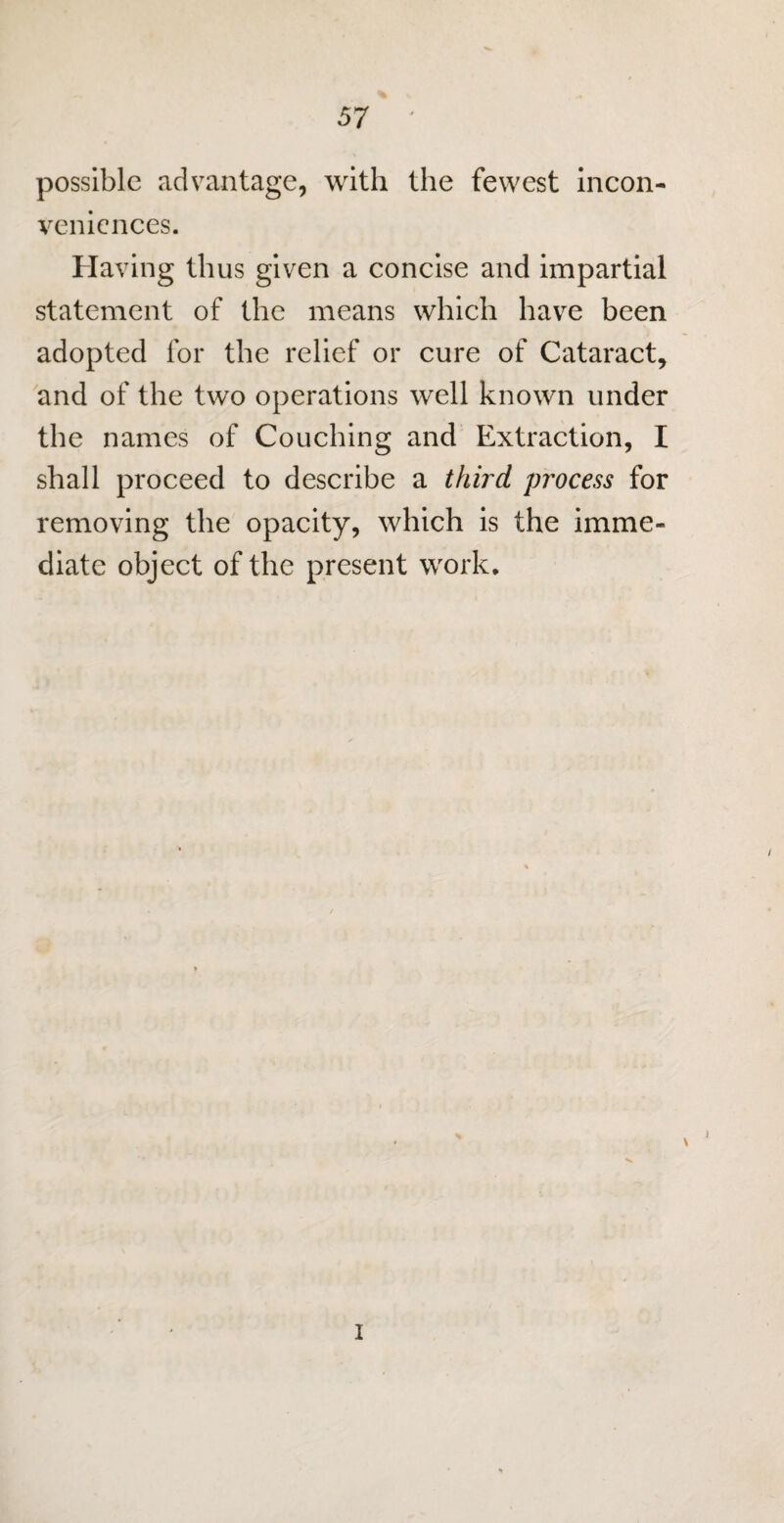 possible advantage, with the fewest incon¬ veniences. Having thus given a concise and impartial statement of the means which have been adopted for the relief or cure of Cataract, and of the two operations well known under the names of Couching and Extraction, I shall proceed to describe a third process for removing the opacity, which is the imme¬ diate object of the present work. i i