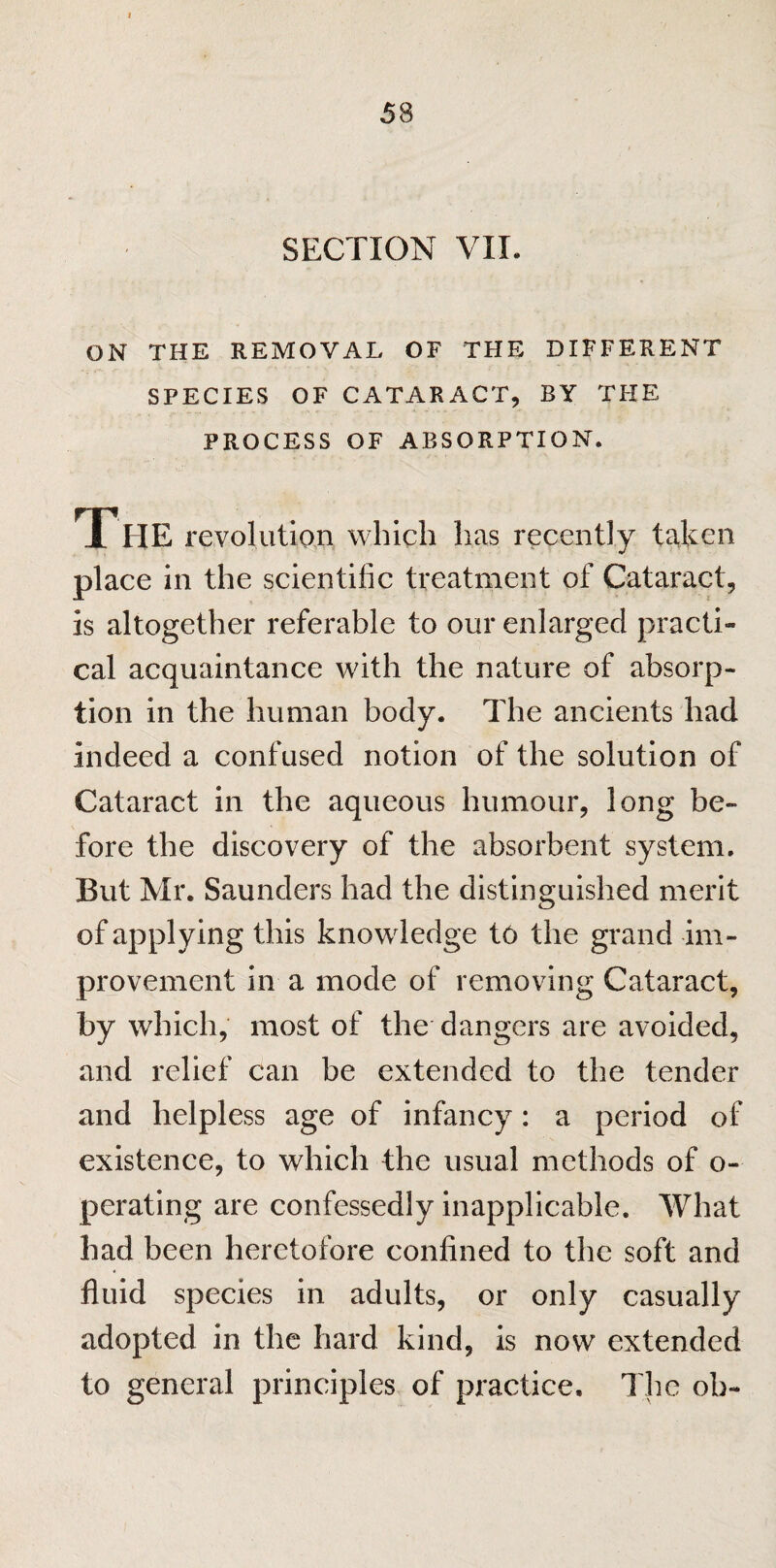 SECTION VIL ON THE REMOVAL OF THE DIFFERENT SPECIES OF CATARACT, BY THE PROCESS OF ABSORPTION. 1 HE revolution which has recently taken place in the scientific treatment of Cataract, is altogether referable to our enlarged practi¬ cal acquaintance with the nature of absorp¬ tion in the human body. The ancients had indeed a confused notion of the solution of Cataract in the aqueous humour, long be¬ fore the discovery of the absorbent system. But Mr. Saunders had the distinguished merit of applying this knowdedge t6 the grand im¬ provement in a mode of removing Cataract, by which, most of the dangers are avoided, and relief can be extended to the tender and helpless age of infancy: a period of existence, to which the usual methods of o- perating are confessedly inapplicable. What had been heretofore confined to the soft and fluid species in adults, or only casually adopted in the hard kind, is now extended to general principles of practice. The oh-