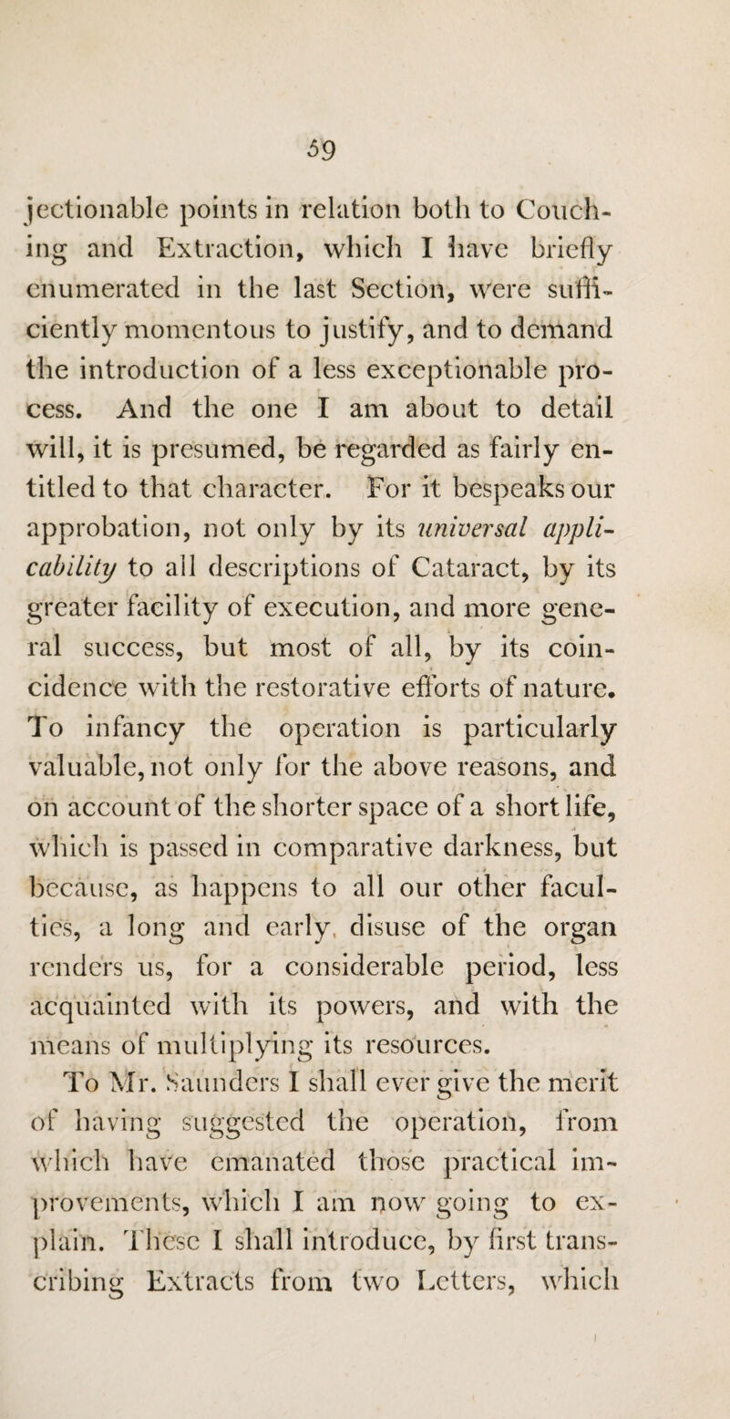 $9 jectionable points in relation both to Couch¬ ing and Extraction, which I have briefly enumerated in the last Section, were suffi¬ ciently momentous to justify, and to demand the introduction of a less exceptionable pro¬ cess. And the one I am about to detail will, it is presumed, be regarded as fairly en¬ titled to that character. For it bespeaks our approbation, not only by its universal appli¬ cability to all descriptions of Cataract, by its greater facility of execution, and more gene¬ ral success, but most of all, by its coin¬ cidence with the restorative efforts of nature. To infancy the operation is particularly valuable, not only for the above reasons, and on account of the shorter space of a short life, which is passed in comparative darkness, but . i - because, as happens to all our other facul¬ ties, a long and early, disuse of the organ renders us, for a considerable period, less acquainted with its powers, and with the means of multiplying its resources. To Mr. Saunders I shall ever give the merit of having suggested the operation, from which have emanated those practical im¬ provements, which I am now going to ex¬ plain. These I shall introduce, by first trans¬ cribing Extracts from two Letters, which !