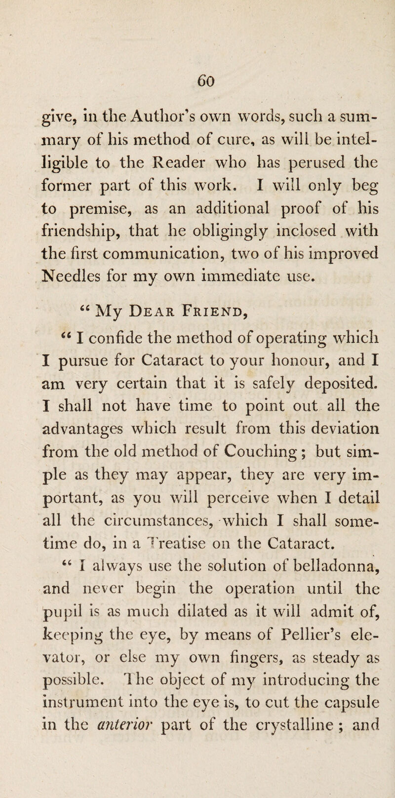 give, in the Author’s own words, such a sum¬ mary of his method of cure, as will be intel¬ ligible to the Reader who has perused the former part of this work. I will only beg to premise, as an additional proof of his friendship, that he obligingly inclosed with the first communication, two of his improved Needles for my own immediate use. My Dear Friend, iC I confide the method of operating which I pursue for Cataract to your honour, and I am very certain that it is safely deposited. I shall not have time to point out all the advantages which result from this deviation from the old method of Couching; but sim¬ ple as they may appear, they are very im¬ portant, as you will perceive when I detail all the circumstances, which I shall some¬ time do, in a 1 realise on the Cataract. “ I always use the solution of belladonna, and never begin the operation until the pupil is as much dilated as it will admit of, keeping the eye, by means of Pellier’s ele¬ vator, or else my own fingers, as steady as possible. The object of my introducing the instrument into the eye is, to cut the capsule in the anterior part of the crystalline ; and