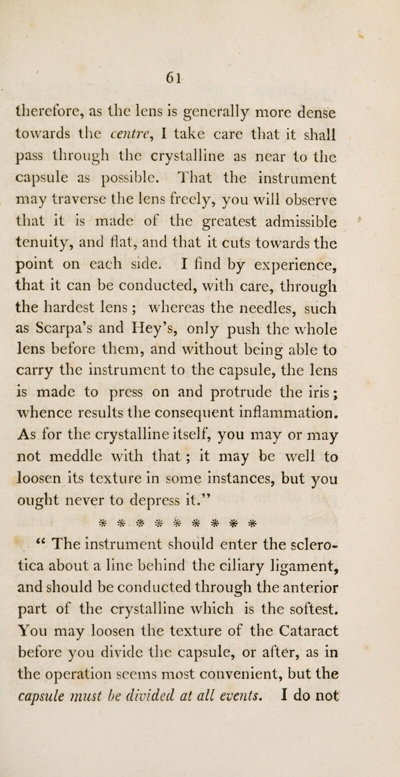 therefore, as the lens is generally more dense towards the centre, I take care that it shall pass through the crystalline as near to the capsule as possible. That the instrument may traverse the lens freely, you will observe that it is made of the greatest admissible tenuity, and flat, and that it cuts towards the point on each side. I find by experience, that it can be conducted, with care, through the hardest lens; whereas the needles, such as Scarpa’s and Hey’s, only push the whole lens before them, and without being able to carry the instrument to the capsule, the lens is made to press on and protrude the iris; whence results the consequent inflammation. As for the crystalline itself, you may or may not meddle with that; it may be well to loosen its texture in some instances, but you ought never to depress it.” *^#-^***** “ The instrument should enter the sclero¬ tica about a line behind the ciliary ligament, and should be conducted through the anterior part of the crystalline which is the softest. You may loosen the texture of the Cataract before you divide the capsule, or after, as in the operation seems most convenient, but the capsule must be divided at all events. I do not