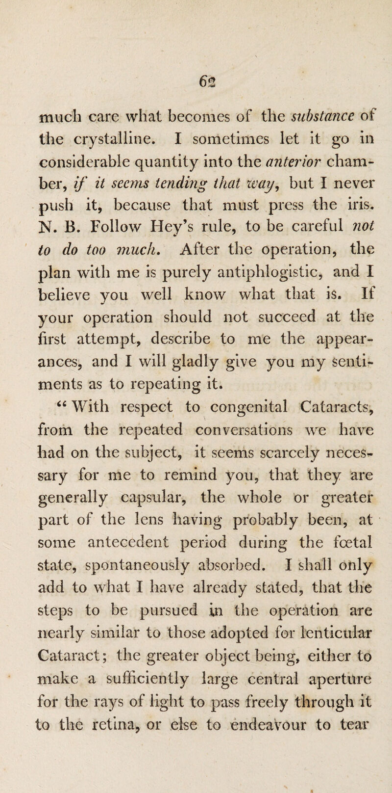 6t much care what becomes of the substance of the crystalline. I sometimes let it go in considerable quantity into the anterior cham¬ ber, if it seems tending that way, but I never push it, because that must press the iris. N. B. Follow Hey’s rule, to be careful not to do too much. After the operation, the plan with me is purely antiphlogistic, and I believe you well know what that is. If your operation should not succeed at the first attempt, describe to me the appear¬ ances, and I will gladly give you my senti¬ ments as to repeating it. “ With respect to congenital Cataracts, from the repeated conversations we have had on the subject, it seems scarcely neces¬ sary for me to remind you, that they are generally capsular, the whole or greater part of the lens having probably been, at some antecedent period during the foetal state, spontaneously absorbed. I shall only add to what I have already stated, that the steps to be pursued in the operation are nearly similar to those adopted for lenticular Cataract; the greater object being, either to make a sufficiently large central aperture for the rays of light to pass freely through it to the retina, or else to endeavour to tear
