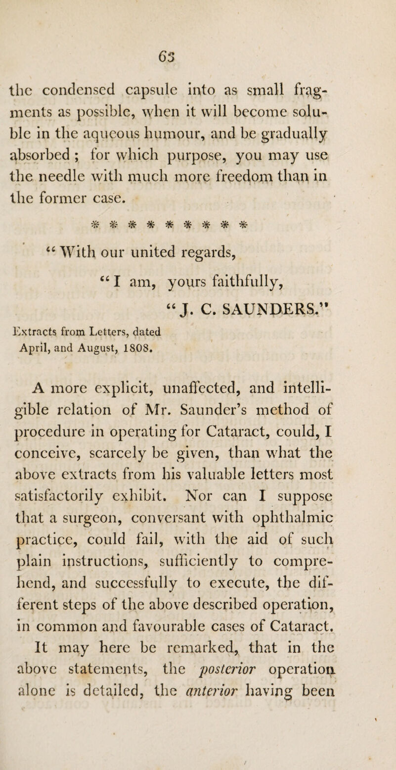 65 the condensed capsule Into as small frag¬ ments as possible, when it will become solu¬ ble in the aqueous humour, and be gradually absorbed ; for which purpose, you may use the needle with much more freedom than in the former case. 'T? *7v 'T* 'Tv 'Jv 'Tv TfC 'T? 66 With our united regards, “ I am, yours faithfully, “ J. C. SAUNDERS.” Extracts from Letters, dated April, and August, 180S. A more explicit, unaffected, and intelli¬ gible relation of Mr. Saunder’s method of procedure in operating for Cataract, could, I conceive, scarcely be given, than what the above extracts from his valuable letters most satisfactorily exhibit. Nor can I suppose that a surgeon, conversant with ophthalmic practice, could fail, with the aid of such plain instructions, sufficiently to compre¬ hend, and successfully to execute, the dif¬ ferent steps of the above described operation, in common and favourable cases of Cataract. It may here be remarked, that in the above statements, the posterior operation alone is detailed, the anterior having been