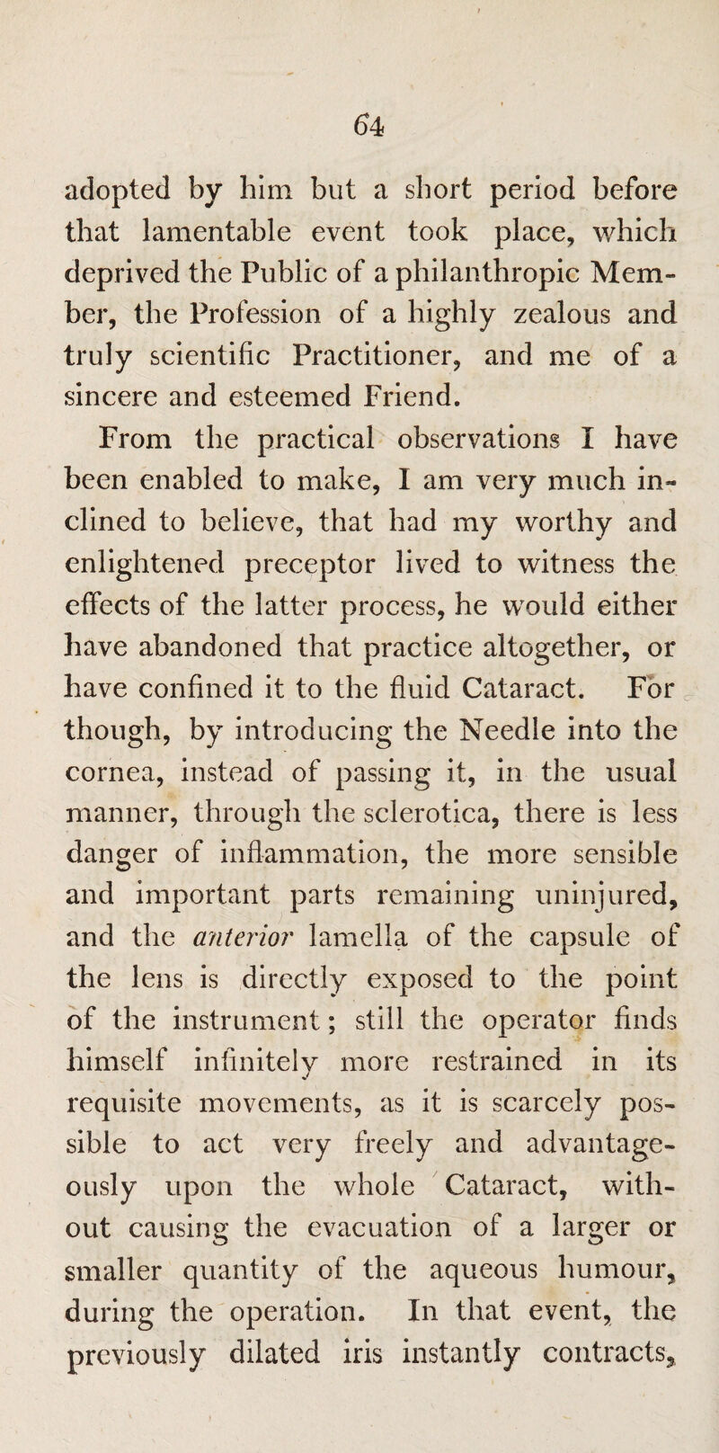 adopted by him but a short period before that lamentable event took place, which deprived the Public of a philanthropic Mem¬ ber, the Profession of a highly zealous and truly scientific Practitioner, and me of a sincere and esteemed Friend. From the practical observations I have been enabled to make, I am very much in¬ clined to believe, that had my worthy and enlightened preceptor lived to witness the effects of the latter process, he would either have abandoned that practice altogether, or have confined it to the fluid Cataract. For though, by introducing the Needle into the cornea, instead of passing it, in the usual manner, through the sclerotica, there is less danger of inflammation, the more sensible and important parts remaining uninjured, and the anterior lamella of the capsule of the lens is directly exposed to the point of the instrument; still the operator finds himself infinitely more restrained in its requisite movements, as it is scarcely pos¬ sible to act very freely and advantage¬ ously upon the whole Cataract, with¬ out causing the evacuation of a larger or smaller quantity of the aqueous humour, during the operation. In that event, the previously dilated iris instantly contracts.