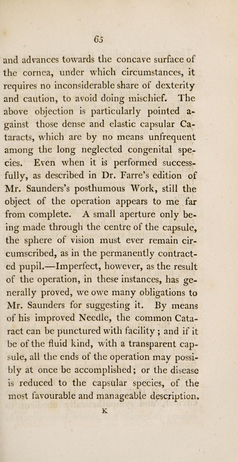 6o and advances towards the concave surface of the cornea, under which circumstances, it requires no inconsiderable share of dexterity and caution, to avoid doing mischief. The above objection is particularly pointed a- gainst those dense and elastic capsular Ca¬ taracts, which are by no means unfrequent among the long neglected congenital spe¬ cies. Even when it is performed success- fully, as described in Dr. Farre’s edition of Mr. Saunders’s posthumous Work, still the object of the operation appears to me far from complete. A small aperture only be¬ ing made through the centre of the capsule, the sphere of vision must ever remain cir¬ cumscribed, as in the permanently contract¬ ed pupil.—Imperfect, however, as the result of the operation, in these instances, has ge¬ nerally proved, we owe many obligations to Mr. Saunders for suggesting it. By means of his improved Needle, the common Cata¬ ract can be punctured with facility ; and if it be of the fluid kind, with a transparent cap¬ sule, all the ends of the operation may possi¬ bly at once be accomplished; or the disease is reduced to the capsular species, of the most favourable and manageable description, K