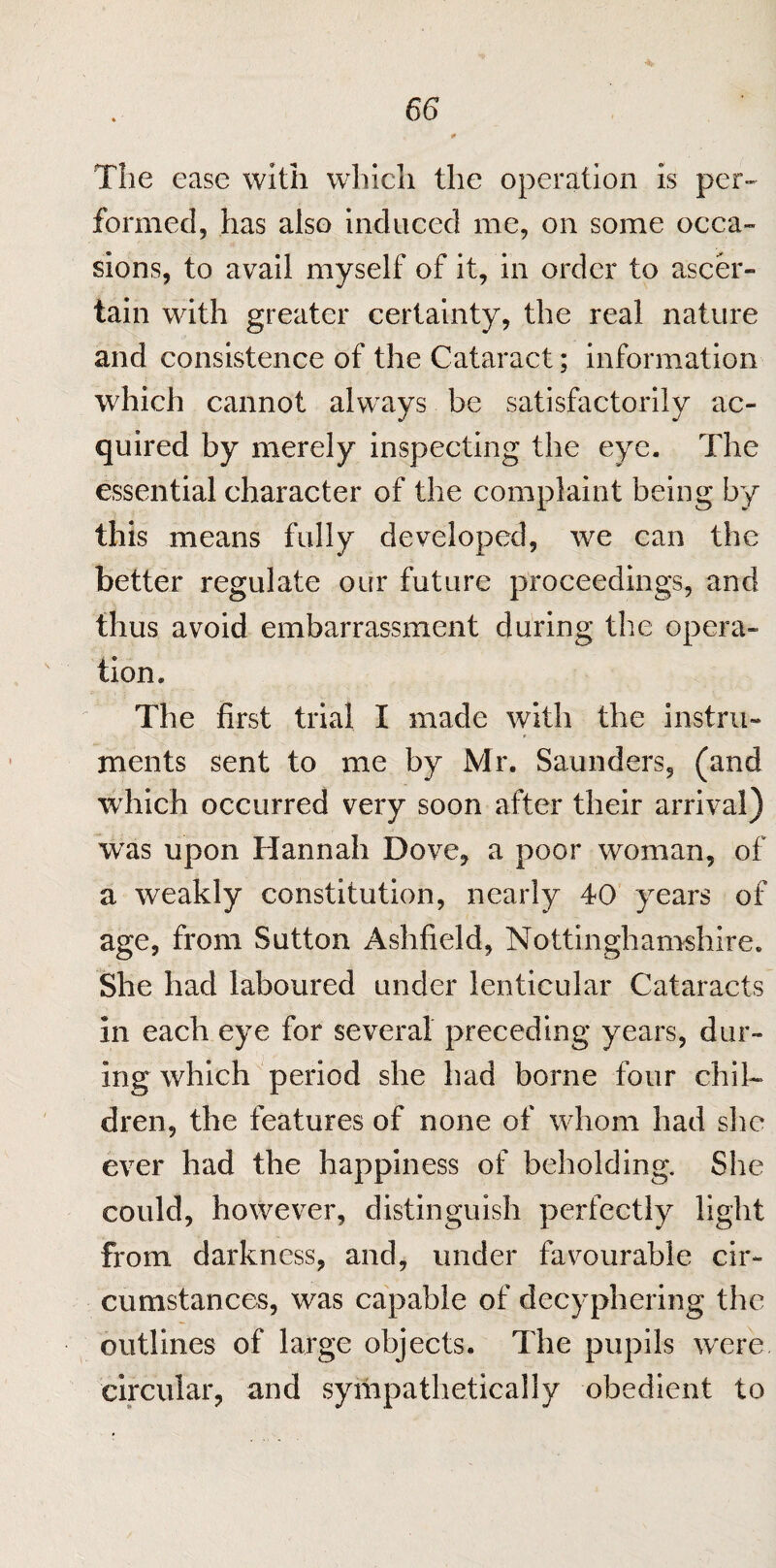 The ease with which the operation is per¬ formed, has also induced me, on some occa¬ sions, to avail myself of it, in order to ascer¬ tain with greater certainty, the real nature and consistence of the Cataract; information which cannot always be satisfactorily ac¬ quired by merely inspecting the eye. The essential character of the complaint being by this means fully developed, we can the better regulate our future proceedings, and thus avoid embarrassment during the opera¬ tion. The first trial I made with the instru¬ ments sent to me by Mr. Saunders, (and which occurred very soon after their arrival) wras upon Hannah Dove, a poor woman, of a weakly constitution, nearly 40 years of age, from Sutton Ashfield, Nottinghamshire. She had laboured under lenticular Cataracts in each eye for several preceding years, dur¬ ing which period she had borne four chil¬ dren, the features of none of whom had she ever had the happiness of beholding. She could, however, distinguish perfectly light from darkness, and, under favourable cir¬ cumstances, was capable of decyphering the outlines of large objects. The pupils were circular, and sympathetically obedient to