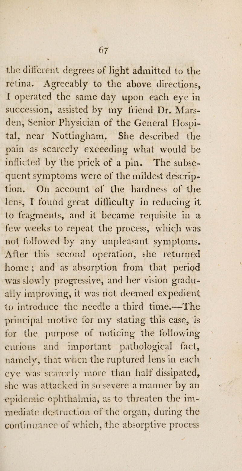 the different degrees of light admitted to the retina. Agreeably to the above directions, [ operated the same day upon each eye in succession, assisted by my friend Dr. Mars- den, Senior Physician of the General Hospi¬ tal, near Nottingham. She described the pain as scarcely exceeding what would be inflicted by the prick of a pin. The subse¬ quent symptoms were of the mildest descrip¬ tion. On account of the hardness of the lens, I found great difficulty in reducing it to fragments, and it became requisite in a few weeks to repeat the process, which was not followed by any unpleasant symptoms. After this second operation, she returned home ; and as absorption from that period was slowly progressive, and her vision gradu¬ ally improving, it was not deemed expedient to introduce the needle a third time.—The principal motive for my stating this case, is for the purpose of noticing the following curious and important pathological fact, namely, that when the ruptured lens in each eye was scarcely more than half dissipated, she was attacked in so severe a manner by an epidemic ophthalmia, as to threaten the im¬ mediate destruction of the organ, during the continuance of which, the absorptive process
