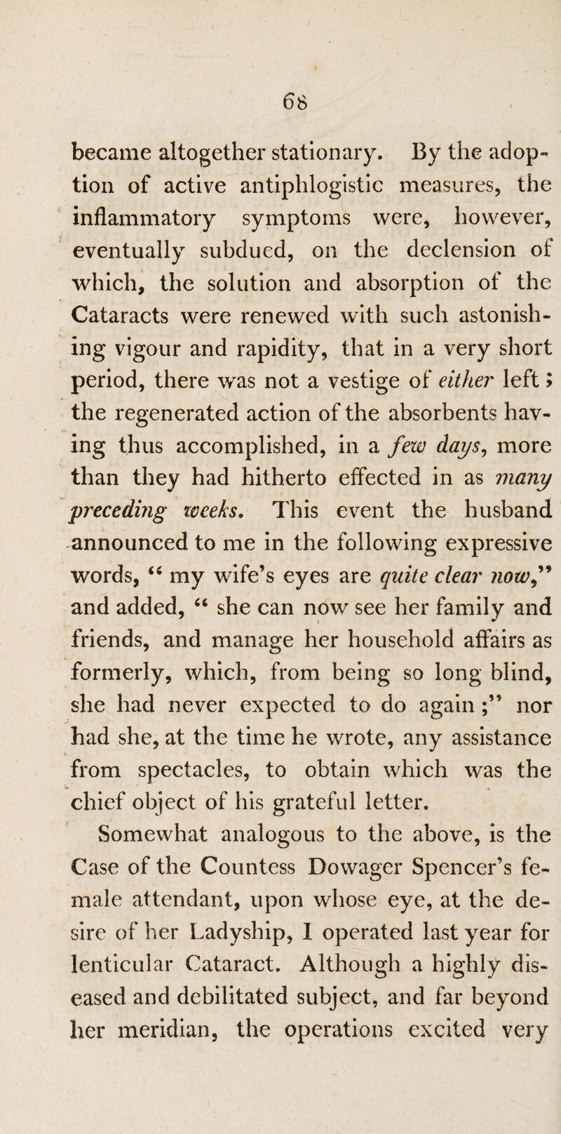 6S became altogether stationary. By the adop¬ tion of active antiphlogistic measures, the inflammatory symptoms were, however, eventually subdued, on the declension of which, the solution and absorption of the Cataracts were renewed with such astonish¬ ing vigour and rapidity, that in a very short period, there was not a vestige of either left 5 the regenerated action of the absorbents hav¬ ing thus accomplished, in a few days, more than they had hitherto effected in as many preceding weeks. This event the husband announced to me in the following expressive words, 66 my wife’s eyes are quite clear now” and added, “ she can now see her family and friends, and manage her household affairs as formerly, which, from being so long blind, she had never expected to do again nor had she, at the time he wrote, any assistance from spectacles, to obtain which was the chief object of his grateful letter. Somewhat analogous to the above, is the Case of the Countess Dowager Spencer’s fe¬ male attendant, upon whose eye, at the de¬ sire of her Ladyship, 1 operated last year for lenticular Cataract. Although a highly dis¬ eased and debilitated subject, and far beyond her meridian, the operations excited very
