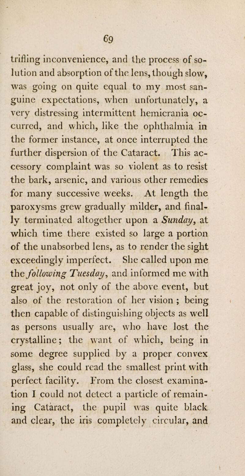 trifling inconvenience, and the process of so¬ lution and absorption of the lens, though slow, was going on quite equal to my most san¬ guine expectations, when unfortunately, a very distressing intermittent hemicrania oc¬ curred, and which, like the ophthalmia in the former instance, at once interrupted the further dispersion of the Cataract. This ac¬ cessory complaint was so violent as to resist the bark, arsenic, and various other remedies for many successive weeks. At length the paroxysms grew gradually milder, and final¬ ly terminated altogether upon a Sunday, at which time there existed so large a portion of the unabsorbed lens, as to render the sight exceedingly imperfect. She called upon me the following Tuesday, and informed me with great joy, not only of the above event, but also of the restoration of her vision ; being then capable of distinguishing objects as well as persons usually are, who have lost the crystalline; the want of which, being in some degree supplied by a proper convex glass, she could read the smallest print with perfect facility. From the closest examina¬ tion I could not detect a particle of remain¬ ing Cataract, the pupil was quite black and clear, the iris completely circular, and