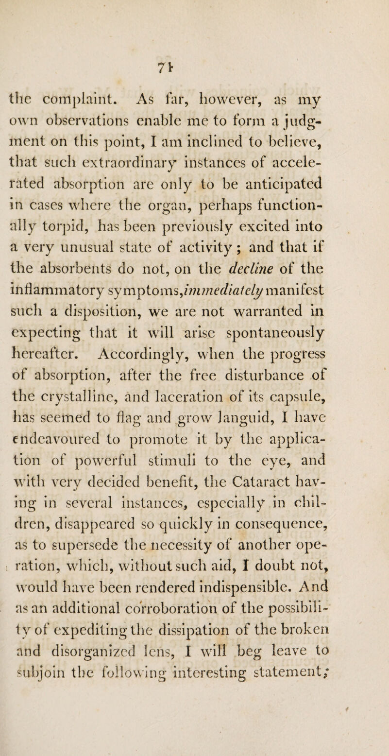 the complaint. As far, however, as my own observations enable me to form a judg¬ ment on this point, I am inclined to believe, that such extraordinary instances of accele¬ rated absorption are only to be anticipated in cases where the organ, perhaps function¬ ally torpid, has been previously excited into a very unusual state of activity; and that if the absorbents do not, on the decline of the inflammatory symptoms,immediately manifest such a disposition, we are not warranted in expecting that it will arise spontaneously hereafter. Accordingly, when the progress of absorption, after the free disturbance of the crystalline, and laceration of its capsule, has seemed to flag and grow languid, I have endeavoured to promote it by the applica¬ tion of powerful stimuli to the eye, and with very decided benefit, the Cataract hav¬ ing in several instances, especially in chil¬ dren, disappeared so quickly in consequence, as to supersede the necessity of another ope¬ ration, which, without such aid, I doubt not, would have been rendered indispensible. And as an additional corroboration of the possibili¬ ty of expediting the dissipation of the broken and disorganized lens, I will beg leave to subjoin the following interesting statement; f