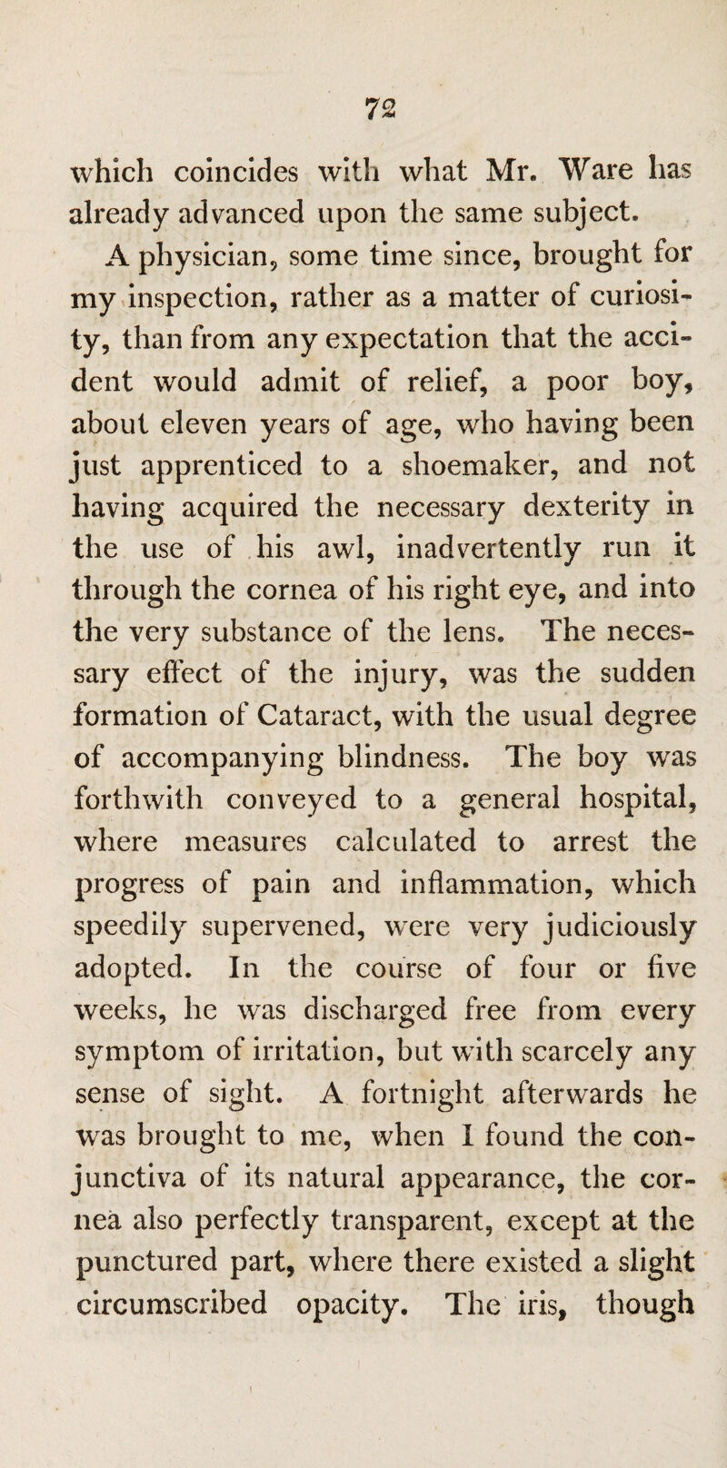 which coincides with what Mr. Ware has already advanced upon the same subject. A physician9 some time since, brought for my inspection, rather as a matter of curiosi¬ ty, than from any expectation that the acci¬ dent would admit of relief, a poor boy, about eleven years of age, who having been just apprenticed to a shoemaker, and not having acquired the necessary dexterity in the use of his awl, inadvertently run it through the cornea of his right eye, and into the very substance of the lens. The neces¬ sary effect of the injury, was the sudden formation of Cataract, with the usual degree of accompanying blindness. The boy was forthwith conveyed to a general hospital, where measures calculated to arrest the progress of pain and inflammation, which speedily supervened, were very judiciously adopted. In the course of four or five weeks, he was discharged free from every symptom of irritation, but with scarcely any sense of sight. A fortnight afterwards he was brought to me, when I found the con¬ junctiva of its natural appearance, the cor¬ nea also perfectly transparent, except at the punctured part, where there existed a slight circumscribed opacity. The iris, though