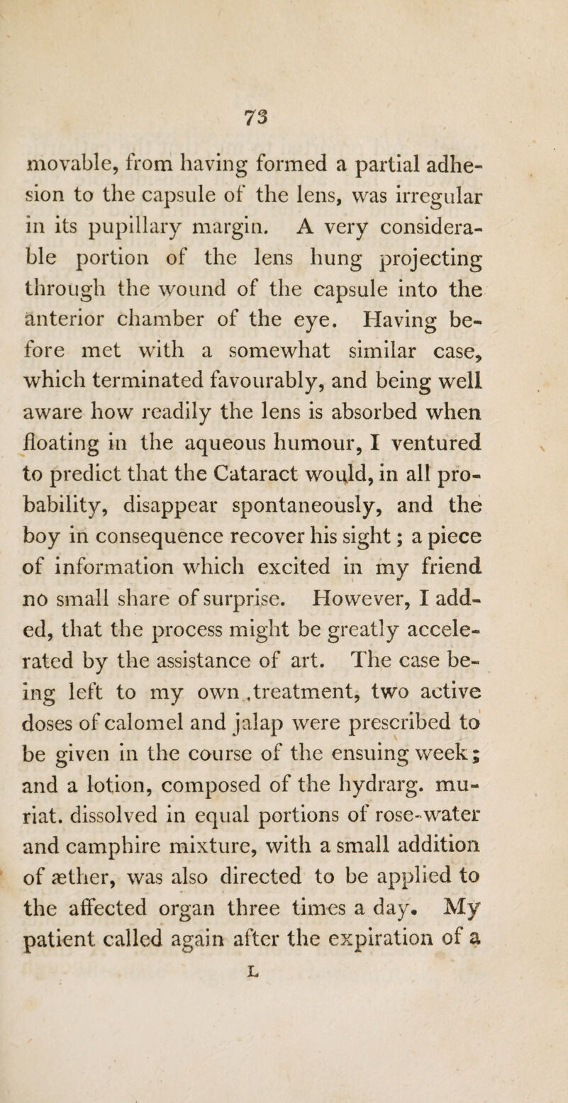 movable, from having formed a partial adhe¬ sion to the capsule of the lens, was irregular in its pupillary margin. A very considera¬ ble portion of the lens hung projecting through the wound of the capsule into the anterior chamber of the eye. Having be¬ fore met with a somewhat similar case, which terminated favourably, and being well aware how readily the lens is absorbed when floating in the aqueous humour, I ventured to predict that the Cataract would, in all pro¬ bability, disappear spontaneously, and the boy in consequence recover his sight; a piece of information which excited in my friend no small share of surprise. However, I add¬ ed, that the process might be greatly accele¬ rated by the assistance of art. The case be¬ ing left to my own Treatment, two active doses of calomel and jalap were prescribed to be given in the course of the ensuing week; and a lotion, composed of the hydrarg. mu- riat. dissolved in equal portions of rose- water and camphire mixture, with a small addition of aether, was also directed to be applied to the affected organ three times a day. My patient called again after the expiration of a L
