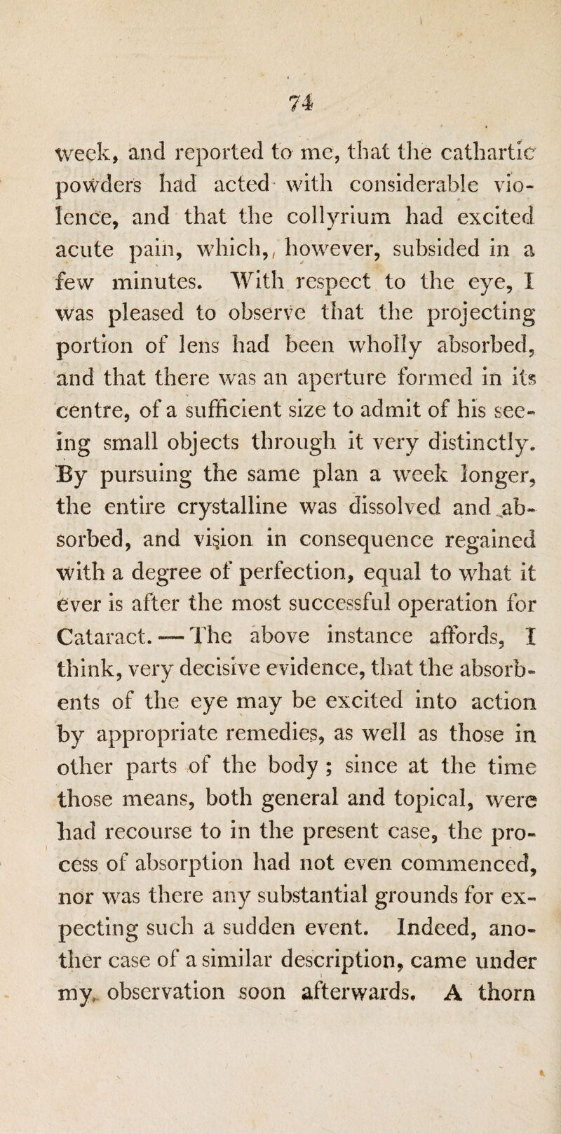 74 week, and reported to me, that the cathartic powders had acted with considerable vio¬ lence, and that the collyrium had excited acute pain, which,, however, subsided in a few minutes. With respect to the eye, I was pleased to observe that the projecting portion of lens had been wholly absorbed, and that there was an aperture formed in its centre, of a sufficient size to admit of his see¬ ing small objects through it very distinctly. By pursuing the same plan a week longer, the entire crystalline was dissolved and ab¬ sorbed, and vision in consequence regained with a degree of perfection, equal to what it ever is after the most successful operation for Cataract. — The above instance affords, I think, very decisive evidence, that the absorb¬ ents of the eye may be excited into action by appropriate remedies, as well as those in other parts of the body ; since at the time those means, both general and topical, were had recourse to in the present case, the pro¬ cess of absorption had not even commenced, nor was there any substantial grounds for ex¬ pecting such a sudden event. Indeed, ano¬ ther case of a similar description, came under my; observation soon afterwards, A thorn