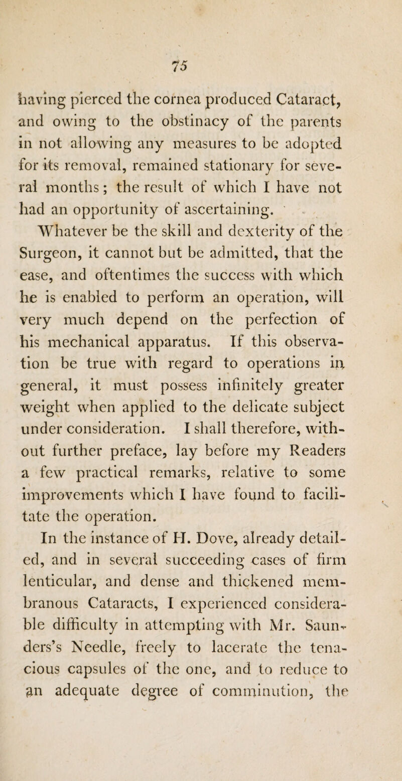 having pierced the cornea produced Cataract, and owing to the obstinacy of the parents in not allowing any measures to be adopted for its removal, remained stationary for seve¬ ral months; the result of which I have not had an opportunity of ascertaining. ' Whatever be the skill and dexterity of the Surgeon, it cannot but be admitted, that the ease, and oftentimes the success with which he is enabled to perform an operation, will very much depend on the perfection of his mechanical apparatus. If this observa¬ tion be true with regard to operations in, general, it must possess infinitely greater weight when applied to the delicate subject under consideration. I shall therefore, with¬ out further preface, lay before my Readers a few practical remarks, relative to some improvements which I have found to facili¬ tate the operation. In the instance of H. Dove, already detail¬ ed, and in several succeeding eases of firm lenticular, and dense and thickened mem¬ branous Cataracts, I experienced considera¬ ble difficulty in attempting with Mr. Saum ders’s Needle, freely to lacerate the tena¬ cious capsules of the one, and to reduce to an adequate degree of comminution, the