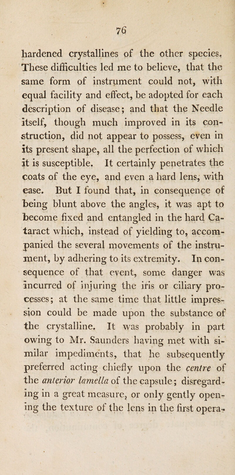 hardened crystallines of the other species. These difficulties led me to believe, that the same form of instrument could not, with equal facility and effect, be adopted for each description of disease; and that the Needle Itself, though much improved in its con¬ struction, did not appear to possess, even in its present shape, all the perfection of which It is susceptible. It certainly penetrates the coats of the eye, and even a hard lens, with ease. But I found that, in consequence of being blunt above the angles, it was apt to become fixed and entangled in the hard Ca¬ taract which, instead of yielding to, accom¬ panied the several movements of the instru¬ ment, by adhering to its extremity. In con¬ sequence of that event, some danger was incurred of injuring the iris or ciliary pro¬ cesses; at the same time that little impres¬ sion could be made upon the substance of the crystalline. It was probably in part owing to Mr. Saunders having met with si¬ milar impediments, that he subsequently preferred acting chiefly upon the centre of the anterior lamella of the capsule; disregard¬ ing in a great measure, or only gently open¬ ing the texture of the lens in the first operas