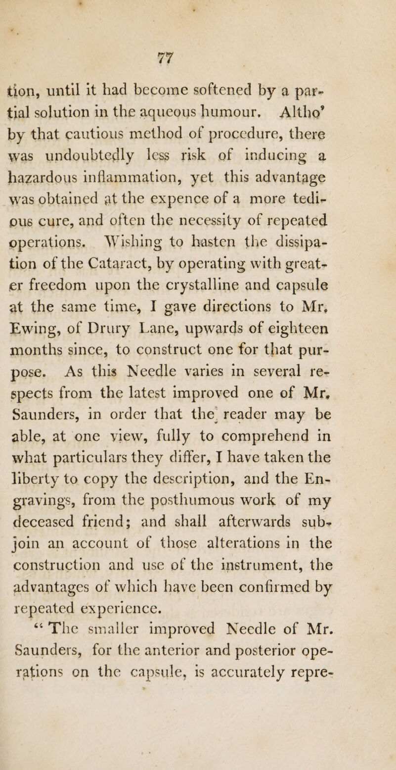 tion, until it had become softened by a par¬ tial solution in the aqueous humour, Altho* by that cautious method of procedure, there was undoubtedly less risk of inducing a hazardous inflammation, yet this advantage was obtained at the expence of a more tedi¬ ous cure, and often the necessity of repeated operations. Wishing to hasten the dissipa¬ tion of the Cataract, by operating with great¬ er freedom upon the crystalline and capsule at the same time, I gave directions to Mr, Ewing, of Drury Lane, upwards of eighteen months since, to construct one for that pur¬ pose. As this Needle varies in several re¬ spects from the latest improved one of Mr, Saunders, in order that the^ reader may be able, at one view, fully to comprehend in what particulars they differ, I have taken the liberty to copy the description, and the En¬ gravings, from the posthumous work of my deceased friend; and shall afterwards sub¬ join an account of those alterations in the construction and use of the instrument, the advantages of which have been confirmed by repeated experience. 44 The smaller improved Needle of Mr. Saunders, for the anterior and posterior ope¬ rations on the capsule, is accurately repre-
