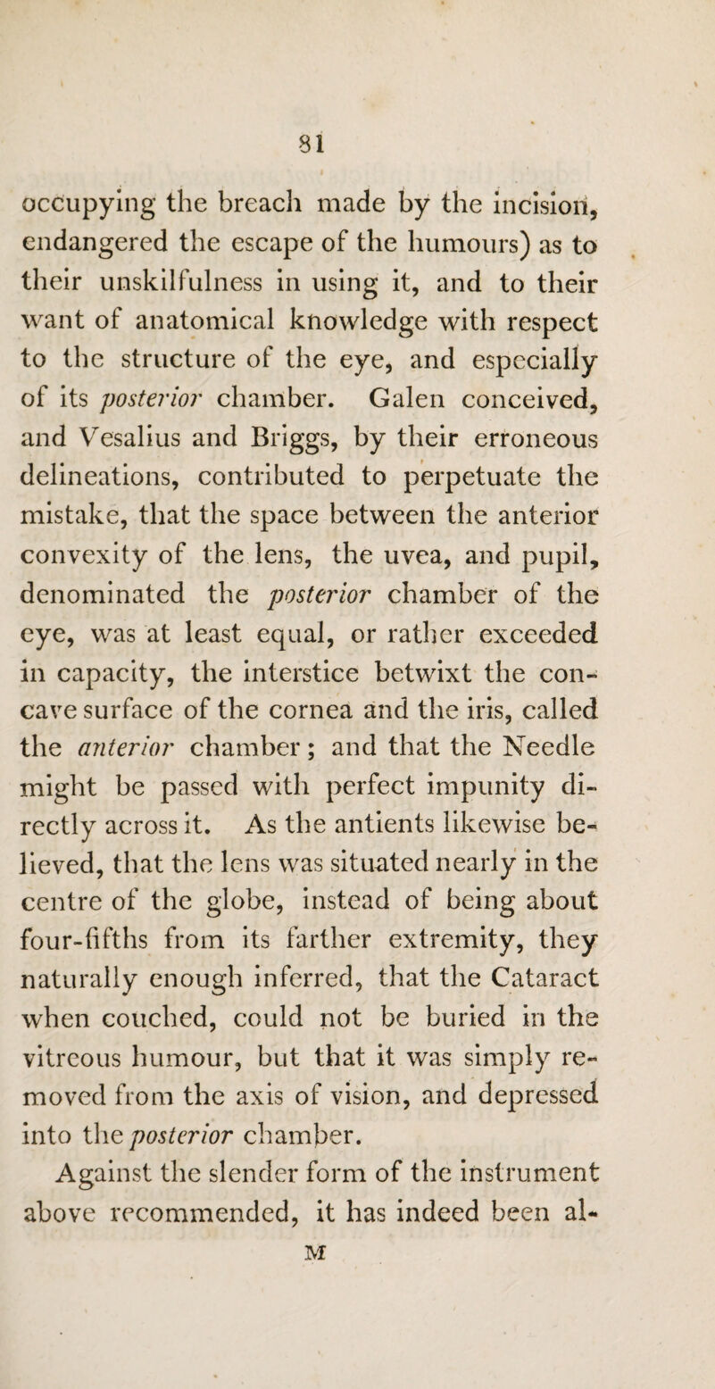 occupying the breacli made by the incision, endangered the escape of the humours) as to their unskilfulness in using it, and to their want of anatomical knowledge with respect to the structure of the eye, and especially of its posterior chamber. Galen conceived, and Vesalius and Briggs, by their erroneous delineations, contributed to perpetuate the mistake, that the space between the anterior convexity of the lens, the uvea, and pupil, denominated the posterior chamber of the eye, was at least equal, or rather exceeded in capacity, the interstice betwixt the con¬ cave surface of the cornea and the iris, called the anterior chamber; and that the Needle might be passed with perfect impunity di¬ rectly across it. As the antients likewise be¬ lieved, that the lens was situated nearly in the centre of the globe, instead of being about four-fifths from its farther extremity, they naturally enough inferred, that the Cataract when couched, could not be buried in the vitreous humour, but that it was simply re¬ moved from the axis of vision, and depressed into the posterior chamber. Against the slender form of the instrument above recommended, it has indeed been al~ M
