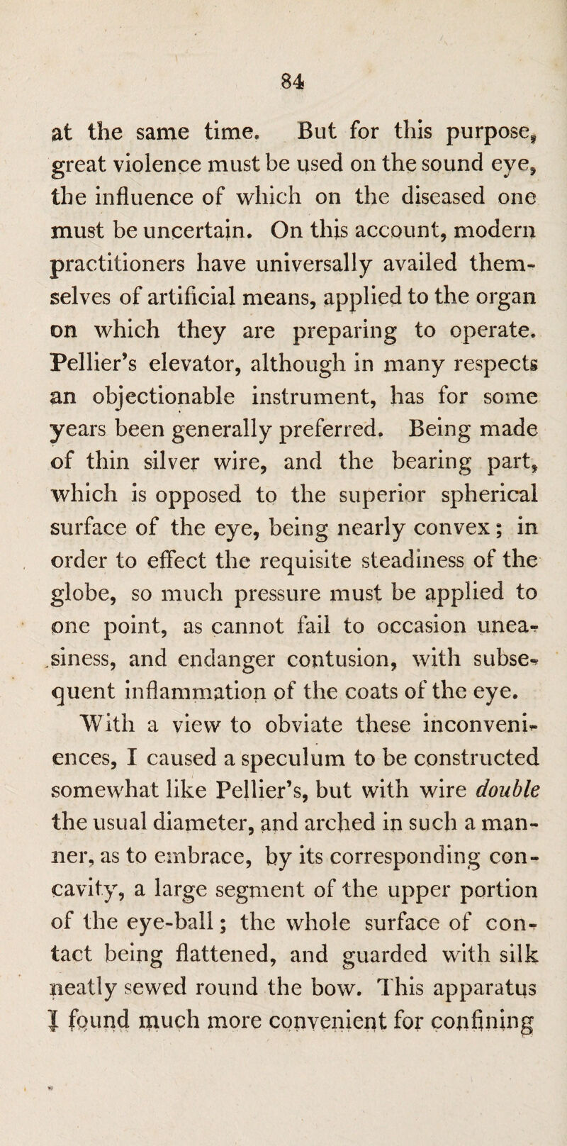 at the same time. But for this purpose* great violence must be used on the sound eye, the influence of which on the diseased one must be uncertain. On this account, modern practitioners have universally availed them¬ selves of artificial means, applied to the organ on which they are preparing to operate. Pellier’s elevator, although in many respects an objectionable instrument, has for some years been generally preferred. Being made of thin silver wire, and the bearing part, which is opposed to the superior spherical surface of the eye, being nearly convex; in order to effect the requisite steadiness of the globe, so much pressure must be applied to one point, as cannot fail to occasion linear .siness, and endanger contusion, with subser quent inflammation of the coats of the eye. With a view to obviate these inconveni- ences, I caused a speculum to be constructed somewhat like Pellier’s, but with wire double the usual diameter, and arched in such a man¬ ner, as to embrace, by its corresponding con¬ cavity, a large segment of the upper portion of the eye-ball; the whole surface of con¬ tact being flattened, and guarded with silk neatly sewed round the bow. This apparatus | fpiind much more convenient for confining