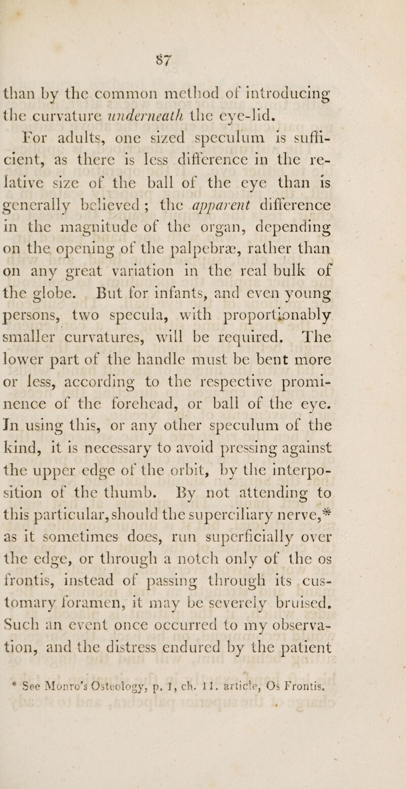 than by the common method of introducing the curvature underneath the eve-lid. For adults, one sized speculum is suffi¬ cient, as there is less difference in the re¬ lative size of the ball of the eye than is generally believed ; the apparent difference in the magnitude of the organ, depending on the opening of the palpebrae, rather than on any great variation in the real bulk of the globe. But for infants, and even young persons, two specula, with proportionably smaller curvatures, will be required. The lower part of the handle must be bent more or less, according to the respective promi¬ nence of the forehead, or ball of the eye. In using this, or any other speculum of the kind, it is necessary to avoid pressing against the upper edge of the orbit, by the interpo¬ sition of the thumb. By not attending to this particular, should the superciliary nerve,* as it sometimes does, run superficially over the edge, or through a notch only of the os frontis, instead of passing through its cus¬ tomary foramen, it may be severely bruised. Such an event once occurred to my observa¬ tion, and the distress endured by the patient